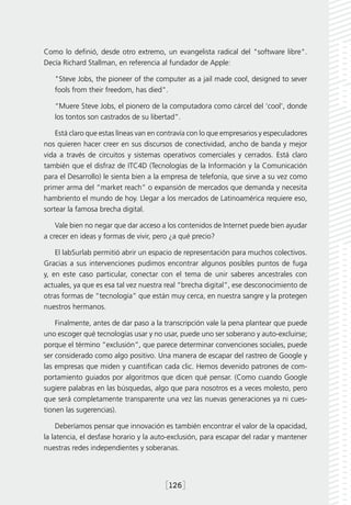 Como lo definió, desde otro extremo, un evangelista radical del "software libre".
Decía Richard Stallman, en referencia al fundador de Apple:

   "Steve Jobs, the pioneer of the computer as a jail made cool, designed to sever
   fools from their freedom, has died".

   “Muere Steve Jobs, el pionero de la computadora como cárcel del ‘cool’, donde
   los tontos son castrados de su libertad”.

    Está claro que estas líneas van en contravía con lo que empresarios y especuladores
nos quieren hacer creer en sus discursos de conectividad, ancho de banda y mejor
vida a través de circuitos y sistemas operativos comerciales y cerrados. Está claro
también que el disfraz de ITC4D (Tecnologías de la Información y la Comunicación
para el Desarrollo) le sienta bien a la empresa de telefonía, que sirve a su vez como
primer arma del “market reach” o expansión de mercados que demanda y necesita
hambriento el mundo de hoy. Llegar a los mercados de Latinoamérica requiere eso,
sortear la famosa brecha digital.

    Vale bien no negar que dar acceso a los contenidos de Internet puede bien ayudar
a crecer en ideas y formas de vivir, pero ¿a qué precio?

    El labSurlab permitió abrir un espacio de representación para muchos colectivos.
Gracias a sus intervenciones pudimos encontrar algunos posibles puntos de fuga
y, en este caso particular, conectar con el tema de unir saberes ancestrales con
actuales, ya que es esa tal vez nuestra real “brecha digital”, ese desconocimiento de
otras formas de “tecnología” que están muy cerca, en nuestra sangre y la protegen
nuestros hermanos.

    Finalmente, antes de dar paso a la transcripción vale la pena plantear que puede
uno escoger qué tecnologías usar y no usar, puede uno ser soberano y auto-excluirse;
porque el término “exclusión”, que parece determinar convenciones sociales, puede
ser considerado como algo positivo. Una manera de escapar del rastreo de Google y
las empresas que miden y cuantifican cada clic. Hemos devenido patrones de com-
portamiento guiados por algoritmos que dicen qué pensar. (Como cuando Google
sugiere palabras en las búsquedas, algo que para nosotros es a veces molesto, pero
que será completamente transparente una vez las nuevas generaciones ya ni cues-
tionen las sugerencias).

     Deberíamos pensar que innovación es también encontrar el valor de la opacidad,
la latencia, el desfase horario y la auto-exclusión, para escapar del radar y mantener
nuestras redes independientes y soberanas.




                                        [126]
 