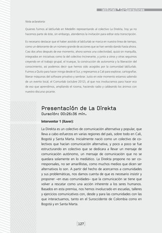 Nota aclaratoria:

Quienes fuimos al labSurlab en Medellín representando al colectivo La Direkta, hoy ya no
hacemos parte de éste, sin embargo, atendemos la invitación para editar esta transcripción.

Es necesario destacar que el haber asistido al labSurlab se marca en nuestra línea de tiempo,
como un detonante de un número grande de acciones que se han venido dando hasta ahora.
Casi dos años después de ese momento, ahora somos una colectividad, quizá sin marquilla,
integrados en iniciativas como la del colectivo Incinerante, y junto a otros y otras seguimos
creyendo en el trabajo grupal, el trueque, la construcción de autonomía y la liberación del
conocimiento, así podemos decir que hemos sido acogidxs por la comunidad labSurlab.
Fuimos a Quito para hacer minga desde el Sur, y regresamos a Cali para explorar, cartografiar,
liberar máquinas del software privativo y sembrar. Justo en este momento estamos saliendo
de un evento local, el Comunlab (octubre 2012), al que nos involucramos para hacer eco
de eso que aprendimos, ampliando el rizoma, haciendo radio y caldeando los ánimos con
nuestro discurso picante.




             Presentación de La Direkta
             Duración: 00:26:36 min.
             Interventor 1 (Xaver):

             La Direkta es un colectivo de comunicación alternativa y popular, que
             lleva a cabo esfuerzos en varias regiones del país, sobre todo en Cali,
             Bogotá y Santa Marta. Inicialmente nació como un colectivo de co-
             lectivos que hacían comunicación alternativa, y poco a poco se fue
             estructurando en colectivo que se dedicara a llevar un mensaje de
             comunicación autónomo, un mensaje de comunicación que no se
             quedara solamente en lo mediático. La Direkta propone no ser co-
             rresponsales, no ser amarillistas, como muchos medios que dicen ser
             alternativos lo son. A partir del hecho de acercarnos a comunidades
             y sus problemáticas, nos damos cuenta de que es necesario insistir y
             proponer –en esas comunidades– que la comunicación se tiene que
             volver a rescatar como una acción inherente a los seres humanos.
             Basados en esta premisa, nos hemos involucrado en escuelas, talleres
             y ejercicios comunicativos con, desde y para las comunidades con las
             que interactuamos, tanto en el Suroccidente de Colombia como en
             Bogotá y en Santa Marta.




                                           [127]
 