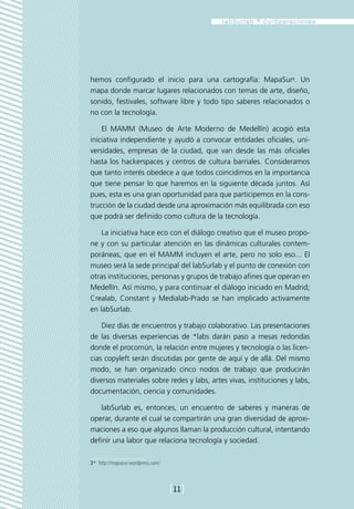 hemos configurado el inicio para una cartografía: MapaSur3. Un
mapa donde marcar lugares relacionados con temas de arte, diseño,
sonido, festivales, software libre y todo tipo saberes relacionados o
no con la tecnología.

    El MAMM (Museo de Arte Moderno de Medellín) acogió esta
iniciativa independiente y ayudó a convocar entidades oficiales, uni-
versidades, empresas de la ciudad, que van desde las más oficiales
hasta los hackerspaces y centros de cultura barriales. Consideramos
que tanto interés obedece a que todos coincidimos en la importancia
que tiene pensar lo que haremos en la siguiente década juntos. Así
pues, esta es una gran oportunidad para que participemos en la cons-
trucción de la ciudad desde una aproximación más equilibrada con eso
que podrá ser definido como cultura de la tecnología.

    La iniciativa hace eco con el diálogo creativo que el museo propo-
ne y con su particular atención en las dinámicas culturales contem-
poráneas, que en el MAMM incluyen el arte, pero no solo eso... El
museo será la sede principal del labSurlab y el punto de conexión con
otras instituciones, personas y grupos de trabajo afines que operan en
Medellín. Así mismo, y para continuar el diálogo iniciado en Madrid;
Crealab, Constant y Medialab-Prado se han implicado activamente
en labSurlab.

    Diez días de encuentros y trabajo colaborativo. Las presentaciones
de las diversas experiencias de *labs darán paso a mesas redondas
donde el procomún, la relación entre mujeres y tecnología o las licen-
cias copyleft serán discutidas por gente de aquí y de allá. Del mismo
modo, se han organizado cinco nodos de trabajo que producirán
diversos materiales sobre redes y labs, artes vivas, instituciones y labs,
documentación, ciencia y comunidades.

   labSurlab es, entonces, un encuentro de saberes y maneras de
operar, durante el cual se compartirán una gran diversidad de aproxi-
maciones a eso que algunos llaman la producción cultural, intentando
definir una labor que relaciona tecnología y sociedad.

3*  http://mapasur.wordpress.com/



                                    [11]
 