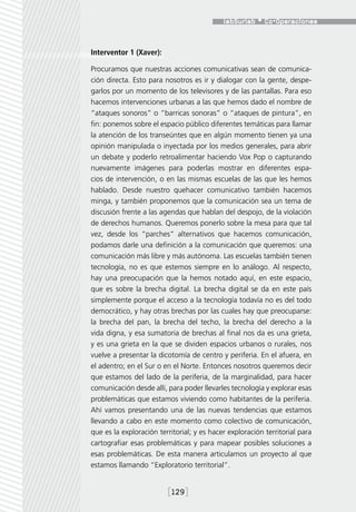 Interventor 1 (Xaver):

Procuramos que nuestras acciones comunicativas sean de comunica-
ción directa. Esto para nosotros es ir y dialogar con la gente, despe-
garlos por un momento de los televisores y de las pantallas. Para eso
hacemos intervenciones urbanas a las que hemos dado el nombre de
“ataques sonoros” o “barricas sonoras” o “ataques de pintura”, en
fin: ponemos sobre el espacio público diferentes temáticas para llamar
la atención de los transeúntes que en algún momento tienen ya una
opinión manipulada o inyectada por los medios generales, para abrir
un debate y poderlo retroalimentar haciendo Vox Pop o capturando
nuevamente imágenes para poderlas mostrar en diferentes espa-
cios de intervención, o en las mismas escuelas de las que les hemos
hablado. Desde nuestro quehacer comunicativo también hacemos
minga, y también proponemos que la comunicación sea un tema de
discusión frente a las agendas que hablan del despojo, de la violación
de derechos humanos. Queremos ponerlo sobre la mesa para que tal
vez, desde los “parches” alternativos que hacemos comunicación,
podamos darle una definición a la comunicación que queremos: una
comunicación más libre y más autónoma. Las escuelas también tienen
tecnología, no es que estemos siempre en lo análogo. Al respecto,
hay una preocupación que la hemos notado aquí, en este espacio,
que es sobre la brecha digital. La brecha digital se da en este país
simplemente porque el acceso a la tecnología todavía no es del todo
democrático, y hay otras brechas por las cuales hay que preocuparse:
la brecha del pan, la brecha del techo, la brecha del derecho a la
vida digna, y esa sumatoria de brechas al final nos da es una grieta,
y es una grieta en la que se dividen espacios urbanos o rurales, nos
vuelve a presentar la dicotomía de centro y periferia. En el afuera, en
el adentro; en el Sur o en el Norte. Entonces nosotros queremos decir
que estamos del lado de la periferia, de la marginalidad, para hacer
comunicación desde allí, para poder llevarles tecnología y explorar esas
problemáticas que estamos viviendo como habitantes de la periferia.
Ahí vamos presentando una de las nuevas tendencias que estamos
llevando a cabo en este momento como colectivo de comunicación,
que es la exploración territorial; y es hacer exploración territorial para
cartografiar esas problemáticas y para mapear posibles soluciones a
esas problemáticas. De esta manera articulamos un proyecto al que
estamos llamando “Exploratorio territorial”.


                         [129]
 