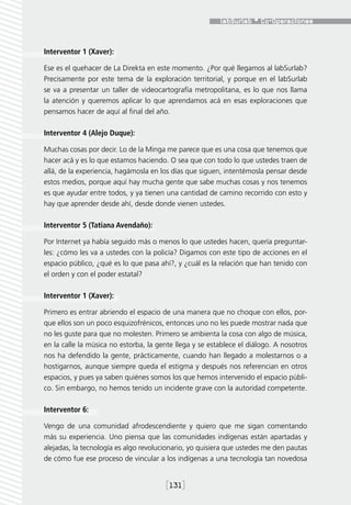 Interventor 1 (Xaver):

Ese es el quehacer de La Direkta en este momento. ¿Por qué llegamos al labSurlab?
Precisamente por este tema de la exploración territorial, y porque en el labSurlab
se va a presentar un taller de videocartografía metropolitana, es lo que nos llama
la atención y queremos aplicar lo que aprendamos acá en esas exploraciones que
pensamos hacer de aquí al final del año.

Interventor 4 (Alejo Duque):

Muchas cosas por decir. Lo de la Minga me parece que es una cosa que tenemos que
hacer acá y es lo que estamos haciendo. O sea que con todo lo que ustedes traen de
allá, de la experiencia, hagámosla en los días que siguen, intentémosla pensar desde
estos medios, porque aquí hay mucha gente que sabe muchas cosas y nos tenemos
es que ayudar entre todos, y ya tienen una cantidad de camino recorrido con esto y
hay que aprender desde ahí, desde donde vienen ustedes.

Interventor 5 (Tatiana Avendaño):

Por Internet ya había seguido más o menos lo que ustedes hacen, quería preguntar-
les: ¿cómo les va a ustedes con la policía? Digamos con este tipo de acciones en el
espacio público, ¿qué es lo que pasa ahí?, y ¿cuál es la relación que han tenido con
el orden y con el poder estatal?

Interventor 1 (Xaver):

Primero es entrar abriendo el espacio de una manera que no choque con ellos, por-
que ellos son un poco esquizofrénicos, entonces uno no les puede mostrar nada que
no les guste para que no molesten. Primero se ambienta la cosa con algo de música,
en la calle la música no estorba, la gente llega y se establece el diálogo. A nosotros
nos ha defendido la gente, prácticamente, cuando han llegado a molestarnos o a
hostigarnos, aunque siempre queda el estigma y después nos referencian en otros
espacios, y pues ya saben quiénes somos los que hemos intervenido el espacio públi-
co. Sin embargo, no hemos tenido un incidente grave con la autoridad competente.

Interventor 6:

Vengo de una comunidad afrodescendiente y quiero que me sigan comentando
más su experiencia. Uno piensa que las comunidades indígenas están apartadas y
alejadas, la tecnología es algo revolucionario, yo quisiera que ustedes me den pautas
de cómo fue ese proceso de vincular a los indígenas a una tecnología tan novedosa


                                       [131]
 