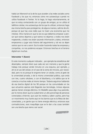 habla Lev Manovich es la de los que acceden a las redes sociales como
Facebook y los que no; entonces cómo me autoexcluyo cuando no
utilizo Facebook ni Twitter. Yo lo hago, lo hago voluntariamente, sé
que no estoy contactando con un grupo de amigos; yo no utilizo el
teléfono celular, me autoexcluyo de los que lo utilizan; entonces hago
esa misma brecha para protegerme, de alguna manera, salirme de ahí,
porque sé que hay unas redes que no traen una economía que me
interese. Otra manera en que la veo es que debemos empezar a pen-
sar qué rastros dejamos y qué rastros no dejamos: a todos nos están
mapeando, a todos nos están sacando información y datos, entonces
empecemos a jugar esta historia del seguimiento y tal vez se dejen
rastros que no van a servir. Eso lo están haciendo todas las empresas y
compañías, no nos podemos escapar. Entonces brechas en el terreno
digital son muchas.

Interventor 1 (Xaver):

En este momento cualquier indicador... por ejemplo las estadísticas del
desempleo, siempre dicen que cada vez son menores y que la gente
trabaja más porque vende minutos en una esquina, por ejemplo, y
ahí es el uso del celular, en el caso de la venta de minutos, por necesi-
dad, pero no es porque le engome tener un celular, como al geek de
la universidad privada, o de la misma universidad pública, que anda
con tres, cuatro celulares, o con el blackberry, o la tablita que se le
conecta a muchas redes al mismo tiempo. Todavía seguimos hablando
de esa brecha digital de los 90 porque en las comunidades en las
que actuamos apenas está llegando esa tecnología, incluso algunas
apenas tienen energía eléctrica. En Medellín pasa algo muy parecido,
por lo menos dicen que la ciudad tiene un alto porcentaje de personas
conectadas a Internet, que usan los medios y saben usarlos, pero hay
un movimiento muy fuerte aquí en los barrios que es la Mesa de des-
conectados, y es gente que no tiene energía eléctrica; entonces esas
contradicciones, esos maquillajes que se le dan a las cosas también
son una brecha que viene a ser social.




                                        [134]
 