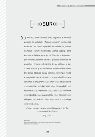 [-->>SUR<<--]
     Un día, entre muchos días, llegamos a mundos

posibles, de realidades y ficciones, unos en vuelos otros

terrestres, en naves espaciales ferroviarias o plantas

nómadas, viendo luciérnagas, arañas cyborg, para

empezar a habitar espacios de historias y fantasmas.

De ficciones presente-futuras a pasados-presentes de

ancestros y retornos a la esencia del ser, volvimos al Sur,

a cazar auroras y noches que se entrelazan con nues-

tras danza-palabras, danza-sonidos, en tiempos reales

e imaginarios, en circuitos en corto y semillas libres. Nos

volcamos al encuentro (clap) amor (clap) colaboración

(clap) respeto (clap) diversidad (clap) hermandad (clap)

resistencia (clap) esperanza (clap) lucha (clap) confianza

(clap) libertad (clap) coaprendizaje (clap) escucha (clap)

diálogo (clap) reflexión (clap) autonomía (clap) minga

(clap) (clap) (clap)

    Este es nuestro cuento, un real-imaginario del Sur
                 -->>en construcción<<--

                                Chujuuuuu!!

Referentes:
[Fanzine labSurlab/Quito http://issuu.com/camikant/docs/labsurlab/1]
https://quito.labsurlab.org/




                                     [135]
 