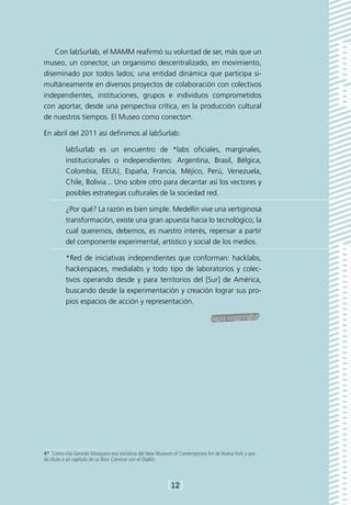 Con labSurlab, el MAMM reafirmó su voluntad de ser, más que un
museo, un conector, un organismo descentralizado, en movimiento,
diseminado por todos lados; una entidad dinámica que participa si-
multáneamente en diversos proyectos de colaboración con colectivos
independientes, instituciones, grupos e individuos comprometidos
con aportar, desde una perspectiva crítica, en la producción cultural
de nuestros tiempos. El Museo como conector4.

En abril del 2011 así definimos al labSurlab:

          labSurlab es un encuentro de *labs oficiales, marginales,
          institucionales o independientes: Argentina, Brasil, Bélgica,
          Colombia, EEUU, España, Francia, Méjico, Perú, Venezuela,
          Chile, Bolivia... Uno sobre otro para decantar así los vectores y
          posibles estrategias culturales de la sociedad red.

          ¿Por qué? La razón es bien simple. Medellín vive una vertiginosa
          transformación, existe una gran apuesta hacia lo tecnológico; la
          cual queremos, debemos, es nuestro interés, repensar a partir
          del componente experimental, artístico y social de los medios.

          *Red de iniciativas independientes que conforman: hacklabs,
          hackerspaces, medialabs y todo tipo de laboratorios y colec-
          tivos operando desde y para territorios del [Sur] de América,
          buscando desde la experimentación y creación lograr sus pro-
          pios espacios de acción y representación.




4*  Como cita Gerardo Mosquera esa iniciativa del New Museum of Contemporary Art de Nueva York y que
da título a un capítulo de su libro Caminar con el Diablo.



                                                          [12]
 