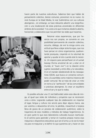 hacen parte de nuestras subculturas. Sabemos bien que hablar de
pensamiento colectivo, bienes comunes, procomún no es nuevo –lo
vivió Europa en la Edad Media, lo vive SubAmérica con sus culturas
aborígenes–, sin embargo, se hace relevante advertir una resignifica-
ción o una revaloración de estas prácticas ancestrales en diferentes
ámbitos de la sociedad. Y es a esto a lo que invitamos desde lo abierto,
horizontal y colaborativo que nos permiten las redes que trazamos.

                           Retomar estas experiencias, que por he-
                       rencia nos son propias, se convierte en una
                       posibilidad permanente de creación colectiva,
                       escucha, diálogo, de vivir la minga como una
                       actitud que lleva a dejar atrás los egos, que nos
                       hace pensar en cómo organizarnos, quebran-
                       tando jerarquías, creyendo en la voluntad de
                       aportar y ayudar al otro cuando este lo necesi-
                       te. Un espacio para pensar/hacer en el sumak
                       kawsay (forma ancestral de ser y estar en el
                       mundo; el “buen vivir”) en la relación entre
                       sujetos (sociedad) y entre ellos y la naturaleza.
                       O en el mandar obedeciendo de los neozapa-
                       tistas (EZLN), que busca un consenso comuni-
                       tario y la asamblea como máxima instancia del
                       poder comunal. No se trata de crear un mito
                       en torno a la “perfección” de las comunidades
                       o prácticas aborígenes. Es crear un equilibrio
                       entre el ser y lo que lo rodea.

    Es posible articular una (1) red (labSurlab) sobre esta idea de min-
ga, al igual que redes de individuos y proyectos que se reconocen
unos a otros. Logrando cualquier tipo de colaboración sin importar
el lugar, lengua y cultura nos servirá para dejar alguna marca, sea
por aciertos o desaciertos (el error, la pérdida, inexactitud o torpeza
llena de gracia de un proceso de colaboración auténtico), sobre la
trayectoria de esos modelos y métodos de trabajo hegemónicos. Es
en gran parte lo que esos laboratorios culturales buscan rearticular.
Es el camino para aprender y tomar en nuestras propias manos esas
máquinas o dispositivos educativos que son el arma y a la vez la mejor
vía para re-maquinar y re-definir lo que queremos ser y hacer en eso



                         [138]
 