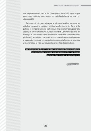 que vagamente conforma el Sur (si se quiere, léase Sub), lugar al que
parece nos dirigimos paso a paso en cada labSurlab (y por qué no,
¿labSublab?).

    Retornar a la minga es reintegrarse a la esencia del ser, en su capa-
cidad de compartir y trabajar individual y colectivamente. Caminar la
palabra es romper el silencio, participar, ir del pensar al hacer, pasar a la
acción; es cimentar comunidad, tejer sociedad. Caminar la palabra de
la Minga es construir modelos económicos sostenibles diferentes al ca-
pitalismo (y a cualquier otro ismo); autonomías alimentarias dispuestas
a trascender fronteras; es crear actos de resistencia frente a la opresión
y la amenaza a la vida que causan los proyectos globalizadores.


  Las Mingas –al igual que las redes– no tienen dueños.
        Son de todos los que las caminan. Son de todos
                        quienes las trazan y construyen.




                          [139]
 