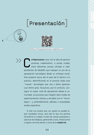 [Presentación]


       http://cooperaciones.mdelibre.co




C       o•Operaciones nace con la idea de generar
        procesos colaborativos, a escala ciudad,
        entre diferentes actores oficiales e inde-
pendientes de Medellín que trabajan en pro de la
apropiación tecnológica desde un enfoque social.
Este proyecto busca dar el paso de lo teórico a lo
práctico, desmitificando en el proceso todas esas
“nuevas” tecnologías que casi a diario aparecen
cual último grito. Buscamos, por el contrario, con-
seguir el mayor nivel de apropiación desde la co-
munidad, vía procesos que integren altos niveles de
experimentación artística y sensibles con lo "tecno-
lógico", y, preferiblemente, debidos a necesidades
locales específicas.

    El arte nos enseña que con pasión es posible lo-
grar resultados únicos, será esto lo que nos permita
recombinar la ciudad a través de nuevas propuestas y
prácticas tecnológicas, generando cruces, interacciones
y lugares comunes dentro y fuera de la ciudad-red.


                        [142]
 