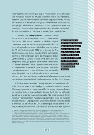 y del “saber-hacer”. Al integrar grupos “marginales” o “no-oficiales”
con iniciativas oficiales (El Museo, Medellín Digital, las bibliotecas)
trazamos una infraestructura que confiamos seguirá sirviendo, no solo
para amplificar el trabajo de cada grupo o individuo en particular, sino
para proyectarlo hacia la comunidad. Es una oportunidad para unir
procesos y construir así un mapa3 más completo que abarque el estado
del arte en relación a la cultura de la tecnología en Medellín hoy.

    El proceso de Co•Operaciones comenzó unién-
donos a cinco iniciativas de la ciudad: ConVerGentes,
Platohedro, Telecentros, MAMM y Medellín Digital.
                                                         Descubrir que la
La primera tarea fue asistir en representación del pro-
                                                         red no solo se traza
yecto al segundo encuentro labSurlab, que se realizó
                                                         dentro de Internet,
del 15 al 23 de junio del 2012 en el Centro de Arte
                                                         sino que también
Contemporáneo de Quito, Ecuador. Dicha participación
                                                         es fundamental el
permitó el intercambio con pares de otros países de Sur,
                                                         encuentro cara a
Centroamérica y Europa, lo cual sirvió para abrir una
                                                         cara para sostener
perspectiva única, ya que nos permitió ver “desde afue-
                                                         una relación de
ra” nuestra realidad “local”, posibilitando una mirada
                                                         colaboración que
y comprensión estratégica para visualizar limitantes,
                                                         perdure en el
condicionamientos o potencialidades a una escala dife-
                                                         tiempo.
rente. Descubrir que la red no solo se traza dentro de
Internet, sino que también es fundamental el encuentro cara a cara
para sostener una relación de colaboración que perdure en el tiempo.

    Al finalizar el encuentro en Quito y de vuelta en Medellín se inició
la discusión, tanto en la red, vía el grupo en la red social n-14, como en
diferentes lugares de la ciudad, con el fin de pensar cómo implemen-
tar y replicar todo lo intercambiado durante los 9 días de labSurlab.
Surgió así la segunda etapa del proyecto: “La importancia de tener,
construir y apropiarnos de nuestros propios medios con y por nuestros
propios medios”. Se propusieron y diseñaron talleres pensados desde
lo análogo, las dinámicas del DIY5 y tecnologías básicas como el fan-
zine, hasta la posibilidad de cuestionar las plataformas web y pensar
3*  Magnificar sobre la región del mapa que comprende a Medellín: http://mapasur.wordpress.com/.
4*  https://n-1.cc/g/labsurlab+sub-red---labsurlab-medell%C3%ADn---co.operaci%C3%B3nes.
5*  El «hazlo tú mismo», «hágalo usted mismo» o bricolaje, abreviado como HTM, HUM o DIY (en inglés «Do
It Yourself»), es la práctica de la fabricación o reparación de cosas por uno mismo, de modo que se ahorra
dinero, se entretiene y se aprende al mismo tiempo. Es una forma de autoproducción sin esperar la voluntad
de otros para realizar las convicciones propias. La ética del Do It Yourself está generalmente asociada a varios
movimientos anticapitalistas, ya que rechaza la idea de tener que comprar siempre a otros las cosas que uno
desea o necesita. Se trata de un movimiento contracultural trasladable a cualquier ámbito de la vida cotidiana.
(Tomado de Wikipedia).



                                                              [144]
 