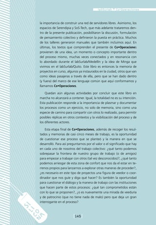 la importancia de construir una red de servidores libres. Asimismo, los
espacios de Serendipia y SoS-Tech, que más adelante trataremos den-
tro de la presente publicación, posibilitaron la discusión, formulación
de pensamiento colectivo y definieron la puesta en práctica. Muchos
de los talleres generaron manuales que también incluimos aquí. En
últimas, los textos que comprenden el presente de Co•Operaciones
provienen de una idea, un momento o concepto importante dentro
del proceso mismo, muchas veces conectados y en resonancia con
lo abordado durante el labSurlab/Medellín y la idea de Minga que
vivimos en el labSurlab/Quito. Este libro es entonces la memoria de
proyectos en curso, algunos ya instaurados en la ciudad, otros que van
como ideas pasajeras a través de ella, pero que se han dado dentro
(y fuera) del marco de ese lenguaje común que aquí conformamos y
llamamos Co•Operaciones.

    Quedan aún algunas actividades por concluir que este libro en
marcha no alcanzará a contener. Igual, la totalidad no es su intención.
Esta publicación responde a la importancia de plasmar y documentar
los procesos como un ejercicio, no solo de memoria, sino como una
especie de camino para compartir con otros lo realizado, para permitir
posibles réplicas en otros contextos y la visibilización del proceso y de
los diferentes actores.

    Esta etapa final de Co•Operaciones, además de recoger los resul-
tados y memorias de casi cinco meses de trabajo, es la oportunidad
de cuestionar ese proceso que se planteó y la manera en que se
desarrolló. Para así preguntarnos por el valor o el significado que hay
en cada uno de nosotros del trabajo colectivo: ¿qué tanto podemos
sobrepasar la frontera de nuestro grupo de trabajo (o de amigos)
para empezar a trabajar con otros (tal vez desconocidos)?, ¿qué tanto
podemos arriesgar de esta zona de confort que nos da el estar en te-
rrenos propios para lanzarnos a explorar otras maneras de proceder?,
¿es necesario en este tipo de proyectos una figura de veedor o coor-
dinador que nos guíe y diga qué hacer? Es también la oportunidad
para cuestionar el diálogo y la manera de trabajo con las instituciones
que hacen parte de estos procesos: ¿qué tan comprometidos están
con lo que se proponen?, ¿o es nuevamente una mirada de veeduría
y de patrocinio (que no tiene nada de malo) pero que deja un gran
interrogante en el proceso?



                         [145]
 