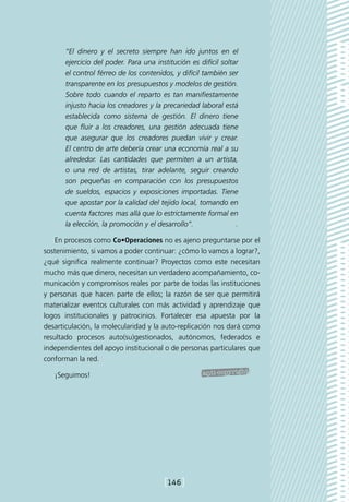 “El dinero y el secreto siempre han ido juntos en el
      ejercicio del poder. Para una institución es difícil soltar
      el control férreo de los contenidos, y difícil también ser
      transparente en los presupuestos y modelos de gestión.
      Sobre todo cuando el reparto es tan manifiestamente
      injusto hacia los creadores y la precariedad laboral está
      establecida como sistema de gestión. El dinero tiene
      que fluir a los creadores, una gestión adecuada tiene
      que asegurar que los creadores puedan vivir y crear.
      El centro de arte debería crear una economía real a su
      alrededor. Las cantidades que permiten a un artista,
      o una red de artistas, tirar adelante, seguir creando
      son pequeñas en comparación con los presupuestos
      de sueldos, espacios y exposiciones importadas. Tiene
      que apostar por la calidad del tejido local, tomando en
      cuenta factores mas allá que lo estrictamente formal en
      la elección, la promoción y el desarrollo”.              .

    En procesos como Co•Operaciones no es ajeno preguntarse por el
sostenimiento, si vamos a poder continuar: ¿cómo lo vamos a lograr?,
¿qué significa realmente continuar? Proyectos como este necesitan
mucho más que dinero, necesitan un verdadero acompañamiento, co-
municación y compromisos reales por parte de todas las instituciones
y personas que hacen parte de ellos; la razón de ser que permitirá
materializar eventos culturales con más actividad y aprendizaje que
logos institucionales y patrocinios. Fortalecer esa apuesta por la
desarticulación, la molecularidad y la auto-replicación nos dará como
resultado procesos auto(su)gestionados, autónomos, federados e
independientes del apoyo institucional o de personas particulares que
conforman la red.

   ¡Seguimos!




                                       [146]
 