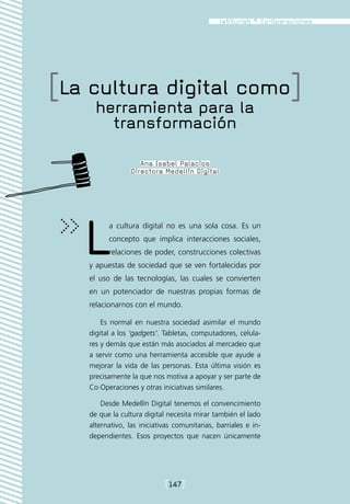 [La cultura digital como]
      herramienta para la
        transformación

                     Ana Isabel Palacios
                  Directora Medellín Digital




   L      a cultura digital no es una sola cosa. Es un
          concepto que implica interacciones sociales,
          relaciones de poder, construcciones colectivas
    y apuestas de sociedad que se ven fortalecidas por
    el uso de las tecnologías, las cuales se convierten
    en un potenciador de nuestras propias formas de
    relacionarnos con el mundo.

        Es normal en nuestra sociedad asimilar el mundo
    digital a los ‘gadgets’. Tabletas, computadores, celula-
    res y demás que están más asociados al mercadeo que
    a servir como una herramienta accesible que ayude a
    mejorar la vida de las personas. Esta última visión es
    precisamente la que nos motiva a apoyar y ser parte de
    Co·Operaciones y otras iniciativas similares.

        Desde Medellín Digital tenemos el convencimiento
    de que la cultura digital necesita mirar también el lado
    alternativo, las iniciativas comunitarias, barriales e in-
    dependientes. Esos proyectos que nacen únicamente




                             [147]
 