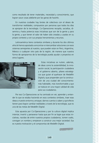 como resultado de tener materiales, necesidad y conocimiento, que
logran sacar cosas adelante por las ganas de hacerlo.

    En nuestras ciudades hay brotes de colectivos con el deseo de
transformar realidades; compuestos por personas que todos los días
se apropian de la tecnología. Co·Operaciones recopila, socializa, di-
semina y hasta potencia esas iniciativas que son de la gente y para
la gente, y que tienen el valor de haber sido creadas y usadas en su
propio contexto y con sus propias herramientas y recursos.

    Latinoamérica tiene contextos similares y durante los dos últimos
años le hemos apostado a encontrar e intercambiar soluciones con esos
sistemas semejantes al nuestro, que pueden estar en Perú, Argentina,
México o cualquier otro país de la región, de manera que nuestra
forma de apropiarnos de la tecnología pueda ayudar a proyectos en
otros lugares.

                                  Estas iniciativas se nutren, además,
                              de ideas como la sostenibilidad, la inno-
                              vación social, la participación ciudadana
                              y el gobierno abierto, pilares estratégi-
                              cos que guían el quehacer de Medellín
                              Digital y que propenden por la construc-
                              ción de una ciudad del conocimiento:
                              más habitable, más transformable y que
                              se traduce en una mayor calidad de vida
                              para sus ciudadanos.

    Por eso Co·Operaciones se ha centrado en ver, aprender y enten-
der lo que se estaba haciendo en esos contextos similares, traer esas
ideas a nuestro entorno y ensayar, darnos cuenta si caben y qué efecto
tienen para lograr cambiar realidades a través de la tecnología, que es
una de las metas de Medellín Digital.

    Esta apuesta por Co·Operaciones y por la cultura digital implica
intentar, invertir y perseverar hasta que por fin se logre que estas ini-
ciativas, nacidas de entre nuestros propios ciudadanos, tomen vuelo,
consigan un nombre y empiecen a construir una mejor sociedad. Esa
es nuestra motivación y el compromiso de Medellín Digital.




                                        [148]
 