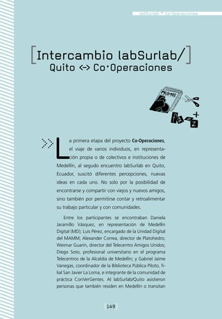 [Intercambio labSurlab/]
  Quito - Co·Operaciones




   L     a primera etapa del proyecto Co·Operaciones,
         el viaje de varios individuos, en representa-
         ción propia o de colectivos e instituciones de
   Medellín, al segudo encuentro labSurlab en Quito,
   Ecuador, suscitó diferentes percepciones, nuevas
   ideas en cada uno. No solo por la posibilidad de
   encontrarse y compartir con viejos y nuevos amigos,
   sino también por permitirse contar y retroalimentar
   su trabajo particular y con comunidades.

        Entre los participantes se encontraban Daniela
   Jaramillo Vásquez, en representación de Medellín
   Digital (MD); Luis Pérez, encargado de la Unidad Digital
   del MAMM; Alexander Correa, director de Platohedro;
   Weimar Guarín, director del Telecentro Amigos Unidos;
   Diego Soto, profesional universitario en el programa
   Telecentros de la Alcaldía de Medellín; y Gabriel Jaime
   Vanegas, coordinador de la Biblioteca Pública Piloto, fi-
   lial San Javier La Loma, e integrante de la comunidad de
   práctica ConVerGentes. Al labSurlab/Quito asistieron
   personas que también residen en Medellín o transitan



                            [149]
 