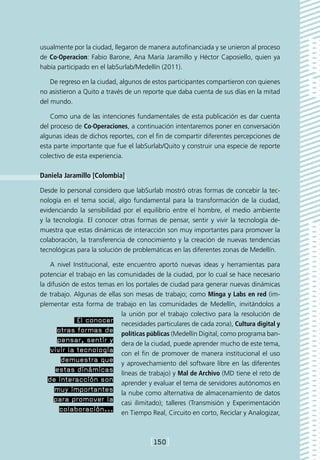 usualmente por la ciudad, llegaron de manera autofinanciada y se unieron al proceso
de Co·Operacion: Fabio Barone, Ana María Jaramillo y Héctor Caposiello, quien ya
había participado en el labSurlab/Medellín (2011).

    De regreso en la ciudad, algunos de estos participantes compartieron con quienes
no asistieron a Quito a través de un reporte que daba cuenta de sus días en la mitad
del mundo.

    Como una de las intenciones fundamentales de esta publicación es dar cuenta
del proceso de Co·Operaciones, a continuación intentaremos poner en conversación
algunas ideas de dichos reportes, con el fin de compartir diferentes percepciones de
esta parte importante que fue el labSurlab/Quito y construir una especie de reporte
colectivo de esta experiencia.

Daniela Jaramillo [Colombia]

Desde lo personal considero que labSurlab mostró otras formas de concebir la tec-
nología en el tema social, algo fundamental para la transformación de la ciudad,
evidenciando la sensibilidad por el equilibrio entre el hombre, el medio ambiente
y la tecnología. El conocer otras formas de pensar, sentir y vivir la tecnología de-
muestra que estas dinámicas de interacción son muy importantes para promover la
colaboración, la transferencia de conocimiento y la creación de nuevas tendencias
tecnológicas para la solución de problemáticas en las diferentes zonas de Medellín.

    A nivel Institucional, este encuentro aportó nuevas ideas y herramientas para
potenciar el trabajo en las comunidades de la ciudad, por lo cual se hace necesario
la difusión de estos temas en los portales de ciudad para generar nuevas dinámicas
de trabajo. Algunas de ellas son mesas de trabajo; como Minga y Labs en red (im-
plementar esta forma de trabajo en las comunidades de Medellín, invitándolos a
                              la unión por el trabajo colectivo para la resolución de
              El conocer necesidades particulares de cada zona), Cultura digital y
       otras formas de políticas públicas (Medellín Digital, como programa ban-
       pensar, sentir y dera de la ciudad, puede aprender mucho de este tema,
    vivir la tecnología con el fin de promover de manera institucional el uso
        demuestra que y aprovechamiento del software libre en las diferentes
      estas dinámicas líneas de trabajo) y Mal de Archivo (MD tiene el reto de
   de interacción son aprender y evaluar el tema de servidores autónomos en
      muy importantes la nube como alternativa de almacenamiento de datos
      para promover la casi ilimitado); talleres (Transmisión y Experimentación
        colaboración... en Tiempo Real, Circuito en corto, Reciclar y Analogizar,



                                       [150]
 