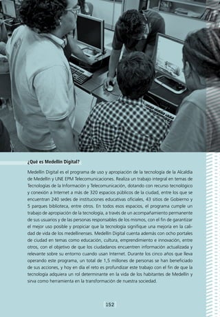¿Qué es Medellín Digital?

Medellín Digital es el programa de uso y apropiación de la tecnología de la Alcaldía
de Medellín y UNE EPM Telecomunicaciones. Realiza un trabajo integral en temas de
Tecnologías de la Información y Telecomunicación, dotando con recurso tecnológico
y conexión a Internet a más de 320 espacios públicos de la ciudad, entre los que se
encuentran 240 sedes de instituciones educativas oficiales, 43 sitios de Gobierno y
5 parques biblioteca, entre otros. En todos esos espacios, el programa cumple un
trabajo de apropiación de la tecnología, a través de un acompañamiento permanente
de sus usuarios y de las personas responsables de los mismos, con el fin de garantizar
el mejor uso posible y propiciar que la tecnología signifique una mejoría en la cali-
dad de vida de los medellinenses. Medellín Digital cuenta además con ocho portales
de ciudad en temas como educación, cultura, emprendimiento e innovación, entre
otros, con el objetivo de que los ciudadanos encuentren información actualizada y
relevante sobre su entorno cuando usan Internet. Durante los cinco años que lleva
operando este programa, un total de 1,5 millones de personas se han beneficiado
de sus acciones, y hoy en día el reto es profundizar este trabajo con el fin de que la
tecnología adquiera un rol determinante en la vida de los habitantes de Medellín y
sirva como herramienta en la transformación de nuestra sociedad.




                                       [152]
 