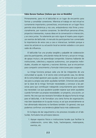 Fabio Barone-Tawhuac [italiano que vive en Medellín]

Primeramente, para mí el labSurlab es un lugar de encuentro para
formar y consolidar conexiones. Mientras el trabajo en red virtual es
sumamente importante y provechoso, encontrarse en un lugar físico
permite otras dinámicas y nos une, enlazándonos más firme y emo-
cionalmente, por nuestros corazones. Se identifican personas afines,
proyectos interesantes, nuevas ideas en la conversación e interacción,
y se crece juntas. Ya solamente por esto sigue el ímpetu para organi-
zar eventos de labSurlab. A menudo los participantes han comentado
la importancia de verse cara a cara e interactuar, también porque a
veces los actores en su actuación local se sienten aislados o con poco
radio de influencia.

    El labSurlab fue una prueba tangible y palpable de colaboración
para los participantes, articulando metas de formar y actuar en minga,
de apoyo mutuo y de aprendizaje compartido. Estamos hablando de
instituciones, colectivos y espacios autónomos, con proyectos indivi-
duales, situados en regiones y naciones distintas, que se encuentran
para compartir conocimiento y formular intenciones para cooperar.

    La minga funciona porque cada una de las integrantes de una
comunidad se ayuda. Si el vecino está construyendo casa, los demás
de la comunidad aparecen para ayudar, con la certeza de que cuando
sea para su propia casa serán ayudadas también. Entonces esto puede
ser la clave de la minga: formular necesidades y convocar a las per-
sonas para que contribuyan trabajando conjuntamente para resolver
esa necesidad. Los que ayudaron pueden esperar que serán ayudados
cuando formulen sus propias necesidades: un proyecto, una acción, un
evento. No creo que sea necesario formalizar de alguna forma la minga
para el labSurlab, ni de formalizar una cierta forma de organización;
más bien basándose en la ayuda mutua; es así que ancestralmente se
han alimentado relaciones no familiares también. En general, creo que
podemos confirmar una tendencia global hacia más colaboración.

   En la lógica de dar seguimiento a los procesos iniciados en el lab-
Surlab, formularía tres principios básicos:

    1.	Apoyar espacios físicos e instituciones locales que facilitan la
       colaboración, como labs, hubs, hackerspaces, makerspaces,
       eventos, etc.


                        [153]
 