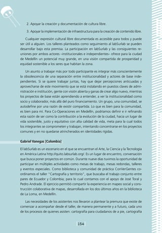 2.	Apoyar la creación y documentación de cultura libre.

    3.	Apoyar la implementación de infraestructura para la creación de contenido libre.

    Cualquier expresión cultural libre documentada es accesible para todos y puede
ser útil a alguien. Los talleres planteados como seguimiento al labSurlab se pueden
desarrollar bajo esta premisa. La participación en labSurlab y las consiguientes re-
uniones por ambos actores –institucionales e independientes– ofrece para la ciudad
de Medellín un potencial muy grande, en una visión compartida de prosperidad y
equidad sostenible a los seres que habitan la zona.

    Un asunto a trabajar más por todo participante es integrar más conscientemente
la obsolescencia de una separación entre institucionalidad y actores de base inde-
pendientes. Si se quiere trabajar juntas, hay que dejar percepciones anticuadas y
aprovecharse de este movimiento que se está instalando en puestos claves de admi-
nistración e institución, gente con visión abierta y ganas de crear algo nuevo, mientras
los proyectos de base están aprendiendo a entender, a ver la institucionalidad como
socio y colaborador, más allá del puro financiamiento. Un grupo, una comunidad, se
autodefine por una razón de existir compartida. Lo que es bien para la comunidad,
es bien para mí. Para Co·Operaciones en Medellín, podríamos definir e ir refinando
esta razón de ser como la contribución a la evolución de la ciudad, hacia un lugar de
vida sostenible, justo y equitativo con alta calidad de vida, meta para la cual todos
los integrantes se comprometen y trabajan, intentando concentrarse en los proyectos
comunes y en no quedarse atrincherados en identidades rígidas.

Gabriel Vanegas [Colombia]

El labSurlab es un escenario en el que se encuentran el Arte, la Ciencia y la Tecnología
en América Latina http://quito.labsurlab.org/. Es un lugar de encuentro, conversación
que busca poner proyectos en común. Durante nueve días tuvimos la oportunidad de
participar en múltiples actividades como mesas de trabajo, mesas redondas, talleres
y eventos especiales. Como biblioteca y comunidad de práctica ConVerGentes co-
ordinamos el taller Cartografía y territorio, que buscaba el trabajo conjunto entre
pares de Ecuador y Colombia; para lo cual contamos con el apoyo de José Toral y
Pedro Andrade. El ejercicio permitió compartir la experiencia en mapeo social y cons-
trucción colaborativa de mapas, desarrollada en los dos últimos años en la biblioteca
de La Loma, en Medellín.

    Las necesidades de los asistentes nos llevaron a plantear la premura que existe de
comenzar a acompañar desde el taller, de manera permanente y a futuro, cada uno
de los procesos de quienes asisten: cartografía para ciudadanos de a pie, cartografía


                                        [154]
 