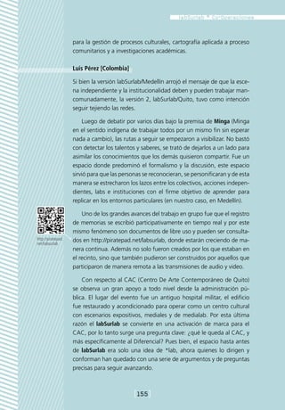 para la gestión de procesos culturales, cartografía aplicada a proceso
                    comunitarios y a investigaciones académicas.

                    Luis Pérez [Colombia]

                    Si bien la versión labSurlab/Medellín arrojó el mensaje de que la esce-
                    na independiente y la institucionalidad deben y pueden trabajar man-
                    comunadamente, la versión 2, labSurlab/Quito, tuvo como intención
                    seguir tejiendo las redes.

                        Luego de debatir por varios días bajo la premisa de Minga (Minga
                    en el sentido indígena de trabajar todos por un mismo fin sin esperar
                    nada a cambio), las rutas a seguir se empezaron a visibilizar. No bastó
                    con detectar los talentos y saberes, se trató de dejarlos a un lado para
                    asimilar los conocimientos que los demás quisieron compartir. Fue un
                    espacio donde predominó el formalismo y la discusión, este espacio
                    sirvió para que las personas se reconocieran, se personificaran y de esta
                    manera se estrecharon los lazos entre los colectivos, acciones indepen-
                    dientes, labs e instituciones con el firme objetivo de aprender para
                    replicar en los entornos particulares (en nuestro caso, en Medellín).

                        Uno de los grandes avances del trabajo en grupo fue que el registro
                    de memorias se escribió participativamente en tiempo real y por este
                    mismo fenómeno son documentos de libre uso y pueden ser consulta-
http://piratepad.   dos en http://piratepad.net/labsurlab, donde estarán creciendo de ma-
net/labsurlab
                    nera continua. Además no solo fueron creados por los que estaban en
                    el recinto, sino que también pudieron ser construidos por aquellos que
                    participaron de manera remota a las transmisiones de audio y video.

                        Con respecto al CAC (Centro De Arte Contemporáneo de Quito)
                    se observa un gran apoyo a todo nivel desde la administración pú-
                    blica. El lugar del evento fue un antiguo hospital militar, el edificio
                    fue restaurado y acondicionado para operar como un centro cultural
                    con escenarios expositivos, mediales y de medialab. Por esta última
                    razón el labSurlab se convierte en una activación de marca para el
                    CAC, por lo tanto surge una pregunta clave: ¿qué le queda al CAC, y
                    más específicamente al Diferencial? Pues bien, el espacio hasta antes
                    de labSurlab era solo una idea de *lab, ahora quienes lo dirigen y
                    conforman han quedado con una serie de argumentos y de preguntas
                    precisas para seguir avanzando.



                                             [155]
 