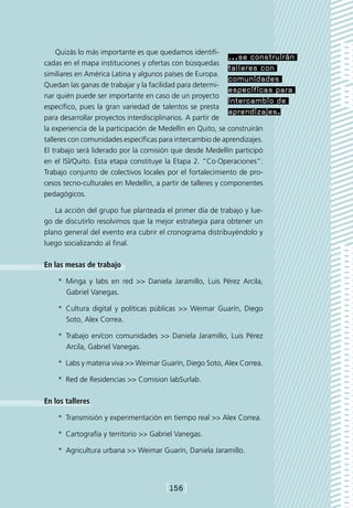 Quizás lo más importante es que quedamos identifi-
                                                             ...se construirán
cadas en el mapa instituciones y ofertas con búsquedas
                                                             talleres con
similiares en América Latina y algunos países de Europa.
                                                             comunidades
Quedan las ganas de trabajar y la facilidad para determi-
                                                             específicas para
nar quién puede ser importante en caso de un proyecto
                                                             intercambio de
específico, pues la gran variedad de talentos se presta
                                                             aprendizajes.
para desarrollar proyectos interdisciplinarios. A partir de
la experiencia de la participación de Medellín en Quito, se construirán
talleres con comunidades específicas para intercambio de aprendizajes.
El trabajo será liderado por la comisión que desde Medellín participó
en el lSl/Quito. Esta etapa constituye la Etapa 2. “Co·Operaciones”:
Trabajo conjunto de colectivos locales por el fortalecimiento de pro-
cesos tecno-culturales en Medellín, a partir de talleres y componentes
pedagógicos.

   La acción del grupo fue planteada el primer día de trabajo y lue-
go de discutirlo resolvimos que la mejor estrategia para obtener un
plano general del evento era cubrir el cronograma distribuyéndolo y
luego socializando al final.

En las mesas de trabajo

    *  Minga y labs en red  Daniela Jaramillo, Luis Pérez Arcila,
       Gabriel Vanegas.

    *  Cultura digital y políticas públicas  Weimar Guarín, Diego
       Soto, Alex Correa.

    *  Trabajo en/con comunidades  Daniela Jaramillo, Luis Pérez
       Arcila, Gabriel Vanegas.

    *  Labs y materia viva  Weimar Guarín, Diego Soto, Alex Correa.

    *  Red de Residencias  Comision labSurlab.

En los talleres

    *  Transmisión y experimentación en tiempo real  Alex Correa.

    *  Cartografía y territorio  Gabriel Vanegas.

    *  Agricultura urbana  Weimar Guarín, Daniela Jaramillo.




                                       [156]
 