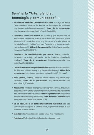 Seminario “Arte, ciencia,
tecnología y comunidades”
*  Socialización Medialab Universidad de Caldas. A cargo de Felipe
   César Londoño, director del Festival de la Imagen de Manizales
   http://www.medialabmanizales.com/. Video de la presentación:
   http://www.youtube.com/watch?v=e5ofMqh80dg.

*  Experiencia Óscar Abril Ascaso, ex curador y jefe responsable de
   exposiciones del Festival Internacional de Música Avanzada y Arte
   Multimedia Sónar de Barcelona http://sonar.es/. Curador y Director
   del MediaEstruch y de NauEstruch en Cataluña http://www.lestruch.
   cat/mediaestruch/. Video de la presentación: http://www.youtube.
   com/watch?v=0fitYXERPyk.

*  Experiencia de Medialab-Prado por Marcos García, miembro
   del equipo de trabajo del Media Lab de Prado http://medialab-
   prado.es/. Video de la presentación: http://www.youtube.com/
   watch?v=4Fen2QtO0go.

*  LabToLab: encuentro europeo de Medialabs. Presentan Marcos García,
   An Mertens, Olivier Heinry http://www.labtolab.org/. Video de la
   presentación: http://www.youtube.com/watch?v=UZ_fZmovW8c.

*  PING (Nantes, Francia). Presenta: Olivier Heinry http://www.ping-
   base.net/. Video de la presentación: http://www.youtube.com/
   watch?v=UZ_fZmovW8c.

*  Hacktivismo: Modelos de organización copyleft activista. Presentan:
   Isaac Hacksimov y Lord Epsylon http://www.patiomaravillas.net/hamlab/
   reticulum-vitae-de-isaac-hacksimov. Video de la presentación: http://www.
   youtube.com/watch?v=iychhMO3hZQ. Video de la mesa redonda: http://
   www.youtube.com/watch?v=_saqjWUr168.

*  De las NoGoZone a las Zonas Temporalmente Autónomas. Los labs
   como dispositivos para el cambio social, experiencias desde el Sur.
   Presenta: Susana Serrano.

*  Escuelab http://escuelab.org/. Desde Lima, Perú (vía stream).

*  Platohedro [Colombia] http://platohedro.blogspot.com/.




                                           [14]
 