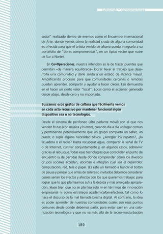 social” realizado dentro de eventos como el Encuentro Internacional
de Arte, donde vemos cómo la realidad cruda de alguna comunidad
es ofrecida para que el artista venido de afuera pueda integrarla a su
portafolio de “obras comprometidas”, en un típico vector que nutre
de Sur a Norte).

    En Co•Operaciones, nuestra intención es la de trazar puentes que
permitan –de manera equilibrada– lograr llevar el trabajo que desa-
rrolla una comunidad y darle salida a un estado de alcance mayor.
Amplificando procesos para que comunidades cercanas o remotas
puedan aprender, compartir y ayudar a hacer crecer. Eso demuestra
en el hacer un cierto valor “local”. Local como el accionar generado
desde abajo, desde cero y no importado.

Buscamos esos gestos de cultura que fácilmente vemos
en cada acto recursivo por mantener funcional algún
dispositivo sea o no tecnológico.

Desde el sistema de perifoneo (alto parlante móvil) con el que nos
venden frutas (con música y humor), creando día a día un lugar común
y permitiendo potencialmente que un grupo comparta un saber, un
placer, o supla alguna necesidad básica. ¿Arreglar los zapatos?, ¿la
licuadora o el radio? Hasta recuperar agua, compartir la señal de TV
o de Internet, cultivar conjuntamente y, en algunos casos, sobrevivir
gracias al rebusque.Todas esas tecnologías que consolidan el punto de
encuentro (y de partida) desde donde comprender cómo los diversos
grupos sociales acceden, abordan e integran cual sea el desarrollo:
computación, red, tela o papel. (Es esto un llamado a hundir el botón
de pausa y pensar que antes de talleres o invitados debemos considerar
cuáles serían los efectos y afectos con los que queremos trabajar, para
lograr que lo que planteamos sufra la debida y más arraigada apropia-
ción, léase bien que no se plantea esto ni en términos de innovación
empresarial ni como estrategia académica/benefactora, tal como lo
hace el discurso de la mal llamada brecha digital. Al contrario, la idea
es poder aprender de nuestras comunidades cuáles son esos puntos
comunes desde donde debemos partir, para evitar caer en una colo-
nización tecnológica y que no va más allá de la tecno-masturbación


                         [159]
 