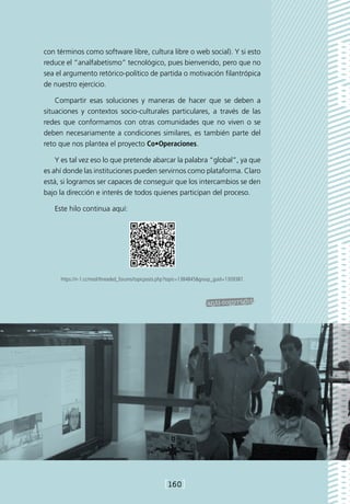 con términos como software libre, cultura libre o web social). Y si esto
reduce el “analfabetismo” tecnológico, pues bienvenido, pero que no
sea el argumento retórico-político de partida o motivación filantrópica
de nuestro ejercicio.

    Compartir esas soluciones y maneras de hacer que se deben a
situaciones y contextos socio-culturales particulares, a través de las
redes que conformamos con otras comunidades que no viven o se
deben necesariamente a condiciones similares, es también parte del
reto que nos plantea el proyecto Co•Operaciones.

    Y es tal vez eso lo que pretende abarcar la palabra “global”, ya que
es ahí donde las instituciones pueden servirnos como plataforma. Claro
está, si logramos ser capaces de conseguir que los intercambios se den
bajo la dirección e interés de todos quienes participan del proceso.

   Este hilo continua aquí:




     https://n-1.cc/mod/threaded_forums/topicposts.php?topic=1384845group_guid=1309387.




                                                    [160]
 