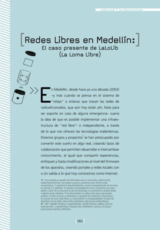 [Redes Libres en Medellín:]
    El caso presente de LaLoLib
                          (La Loma Libre)




    E            n Medellín, desde hace ya una década (2003)
                 –y más cuando se piensa en el sistema de
                 “relays” o enlaces que trazan las redes de
     radioaficionados, que aún hoy están ahí, listas para
     ser soporte en caso de alguna emergencia– suena
     la idea de que es posible implementar una infraes-
     tructura de “red libre”1 e independiente, a través
     de lo que nos ofrecen las tecnologías inalámbricas.
                                                     2
     Diversos grupos y proyectos se han preocupado por
     convertir este sueño en algo real, creando lazos de
     colaboración que permiten desarrollar e intercambiar
     conocimiento, al igual que compartir experiencias,
     enfoques y hasta modificaciones al nivel del firmware
     de los aparatos, creando portales y redes locales con
     o sin salida a lo que hoy conocemos como Internet.
     1*  Una red libre es aquella red informática que es construida y administrada
     colaborativamente por sus propios usuarios y presenta como mínimo estas
     características: 1) garantiza la descentralización y evita la monopolización de recursos,
     la coerción o la opresión. 2) respeta la neutralidad de la red. 3) garantiza el acceso
     público y libre. 4) su estructura es de red distribuida; el crecimiento es posible desde
     cualquier punto existente. 5) la interconexión se realiza entre pares que pueden
     publicar o recibir servicios y contenidos en igualdad de condiciones. 6) promueve
     la creación de otras redes libres, su interconexión e interoperabilidad. Tomado del
     Manifiesto de las Redes Libres [http://redeslibres.altermundi.net/Manifiesto]
     2*  MW- Medellín Wireless, LavapiesWireless, Seattle Wireless, AltRed, Guifi.net,
     InalambricaDC, CogitoWireless, Manada Libre, MedeMesh, LaLoLib, Un/Loquer,
     [continenteContenido], MDELibre.



                                             [161]
 