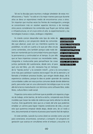 Tal vez la disculpa para reunirse a trabajar alrededor de estas mo-
dificaciones y “hacks” ha sido en sí la mejor manera para que durante
años se diera un espontáneo medio de encontrarnos unos a otros.
Sin importar que muchas veces los frentes de investigación y energía
se concentraron más en resolver aspectos técnicos o de montaje;
otros pocos consideraron los contenidos que fluyen por dichas redes
e infraestructuras; en el cruce entre el arte, la experimentación y las
tecnologías (nuevas o viejas, análogas o digitales).

    Es interés común desarrollar este tipo de redes de ...conocer sus
manera abierta y con proyección desde las comunida- necesidades
des que abarcan, pues son sus miembros quienes las reales, integrarlas
posibilitan, no solo en cuanto a lo que por ellas circula e involucrarlas
como contenidos, sino también porque cada nodo de- para pensar/hacer
berá ser mantenido por la comunidad misma para lograr las cosas juntos;
la permanencia y continuidad en el tiempo. Es por ello partiendo del
que se hace imperioso conocer sus necesidades reales, cuestionarse, desde
integrarlas e involucrarlas para pensar/hacer las cosas cero, el para qué
juntos; partiendo del cuestionarse, desde cero, el para una red libre...
qué una red libre, ¿es útil, necesaria hoy en tiempos
de la “banda ancha” y la conexión móvil?, ¿sirve a la comunidad o
sirve más para satisfacer nuestros tecno-egos? De ahí la atención y el
llamado a fortalecer procesos locales, que vengan desde abajo, de la
experiencia cotidiana; porque la idea es poder aprender de nuestras
comunidades cuáles son esos puntos comunes desde donde debemos
partir, para evitar caer en una colonización tecnológica que no va más
allá de la tecno-masturbación con términos como software libre, redes
libres, cultura libre o web social.

    Proyectos como estos confirman que es posible unir espacios y luga-
res de trabajo, entre barrios, de techo-a-techo, rompiendo esos límites
invisibles que trazan las redes de violencia que tanto afectan la vida de
muchos. Está igualmente claro que es a través del arte que podemos
entablar un camino para lograr mejores condiciones de vida, y es por
esto que queremos empezar desde abajo, desde cero, de un nodo a
otro, documentando al máximo el proceso para hacerlo fácil de replicar.

   En este sentido, LaLoLib (La Loma Libre) se concibe como una red
para conectarse, encontrarse, conversar y compartir. Un proyecto en
gestación que avanza en simultáneo entre el enlazar y escuchar a la


                                        [162]
 