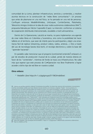 comunidad de La Loma; plantear infraestructura, servicios y contenidos, y resolver
asuntos técnicos en la construcción de “redes libres comunitarias”3. Un proceso
que antes de plasmarse en una red física, se ha pensado en una red de personas.
Confluyen entonces MedellínWireless, Un/Loquer, ConVerGentes, Platohedro,
                                                                                  4
Telecentro Amigos Unidos en la idea de crear nodos autónomos colaborativos (NAC ),
propuesta liderada por Héctor Caposiello (Capo). La intención: conformar un sistema
de cooperación distribuida interconectado, escalable a nivel Latinoamérica.

    Dentro de Co·Operaciones, LaLoLib se inserta, no para implementar una agenda
de crear redes libres en Colombia y Suramérica, sino como la posibilidad de hacer
talleres en el territorio, que sean de interés para los participantes y dejen una ense-
ñanza fácil de replicar (streaming, producir videos, radios, antenas...). Ésto a través
del uso de tecnología barata (low-tech), el reciclaje electrónico y sobre la base del
“aprender haciendo”.
                                                                                                                   5
   En paralelo cabe mencionar que el proyecto [continenteContenido ] enlazará un
par de estudios de producción musical de la cuidad, yendo de manera directa en
favor de los “contenidos”, mientras de fondo se traza una infraestructura. No cabe
más que esperar que este proceso de Co•Operación nos lleve finalmente a lograr
acceder a dicho tipo de red libre en nuestra cuidad.

Otros enlaces:

       *  Medellín Libre https://n-1.cc/pg/groups/311963/mdelibre/.




3*  ¿Qué es una red libre (gratuita y abierta)? Encontramos dos perfiles: Un primer tipo, precursor del movimiento, lo encontramos
entre las comunidades wireless que nacen desde el vínculo estrecho con el proceso y espacios “hacker”. Son las primeras. Se
caracterizan por una fuerte voluntad política por facilitar el acceso a las nuevas tecnologías, la voluntad expresa de creación de
herramientas de comunicación autónomas, con un acercamiento antagonista a la mercantilización de la red y de oposición a las
grandes transnacionales. Otros elementos que las caracterizan son la mínima inversión económica, la gratuidad del acceso y el
acceso libre a la conexión a través de la red. Son en las que se da una mayor innovación técnica. Un segundo tipo lo encontramos
entre las redes que germinan entre estudiantes y profesores de informática y comunicación apasionados por las nuevas tecnologías,
denominados popularmente como “frekies-techis”. Están motivadas por el potencial creativo de la tecnología wireless y por la
voluntad de experimentación e investigación en el campo de las nuevas tecnologías. Se presentan como herramientas despolitizadas
y reniegan de conformar espacios para el debate político, poniendo el acento en la herramienta técnica en sí. Conciben el espacio
de conexión wifi como un espacio procomún y público, pero no opuesto sino en concordancia con las instituciones de gobierno.
Cooperativas de usuarios: se fundamentan en la aplicación de los principios de la democracia participativa a la gestión económica.
No son de acceso abierto ni gratuitas, se cobra para cubrir costes sin tener ánimo de lucro, pero aspiran a tener un costo de acceso
menor al de las compañías comerciales. Las cooperativas en torno a wifi son reflejo de la importante tradición cooperativista en
España. De todas maneras, no son muy numerosas. Comunidades de vecinos: se trata de agrupaciones de vecinos animadas más
por un sentido práctico, de creación de un sistema de conexión a Internet, pero que no menosprecia el aspecto pro-social de crear
“comunidad”. Este tipo de iniciativas es más frecuente en núcleos de población reducidos (pueblos o ciudades medianas). El acceso
es exclusivo a los miembros de la comunidad de vecinos y no gratuito, se cobra para poder cubrir gastos. Generalmente, un vecino/a
entusiasta se encarga de habilitar la infraestructura técnica. Más allá de dicha tipología de formas asociativas, cabría decir que en las
ciudades (grandes urbes y ciudades medias) de España es habitual encontrarse con redes wireless abiertas (de personas individuales,
hoteles, empresas, etc.). A través de estas redes se puede acceder a Internet, aunque la conexión no es segura y cada cierto tiempo se
ha de cambiar de red. Tomado de: http://es.wikipedia.org/wiki/Comunidad_inal%C3%A1mbrica.
4*  Sobre NAC/Medellín: http://piratepad.net/nacmedellin // https://n-1.cc/pg/groups/1196829/nodos-autonomos-colaborativos/.
5*  http://cc.mdelibre.co/?tec.



                                                               [163]
 