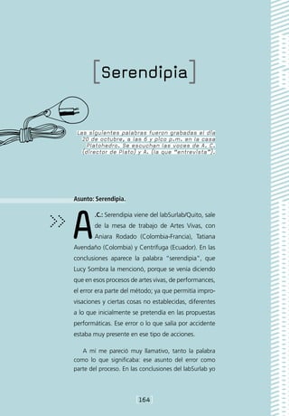 [Serendipia]

 Las siguientes palabras fueron grabadas el día
   20 de octubre, a las 6 y pico p.m. en la casa
     Platohedro. Se escuchan las voces de A. C.
   (director de Plato) y A. (la que “entrevista”).




Asunto: Serendipia.




A       .C.: Serendipia viene del labSurlab/Quito, sale
        de la mesa de trabajo de Artes Vivas, con
        Aniara Rodado (Colombia-Francia), Tatiana
Avendaño (Colombia) y Centrífuga (Ecuador). En las
conclusiones aparece la palabra “serendipia”, que
Lucy Sombra la mencionó, porque se venía diciendo
que en esos procesos de artes vivas, de performances,
el error era parte del método; ya que permitía impro-
visaciones y ciertas cosas no establecidas, diferentes
a lo que inicialmente se pretendía en las propuestas
performáticas. Ese error o lo que salía por accidente
estaba muy presente en ese tipo de acciones.

   A mí me pareció muy llamativo, tanto la palabra
como lo que significaba: ese asunto del error como
parte del proceso. En las conclusiones del labSurlab yo




                        [164]
 