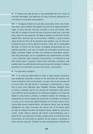 A.: Ahí estaría esa idea de que sí hay posibilidad del error como se
concibió Serendipia, que depronto no haya suficiente preparación en
una mesa y no sea gran preocupación...

A.C.: Sí, de alguna manera ver qué salía, provocarla, tener unos invita-
dos claves, pero también está ligado al asunto de la experimentación:
coger un poco de este, del otro, juntarlos y mirar qué resulta. Pero
más allá no estaba el asunto de que el discurso tiene que ir por esta
línea, estas son las preguntas. De alguna manera, la intención mía era
dejarla libre, provocar que se encontraran, hablaran, y que la misma
mesa tomara el ritmo de las personas que estaban, que se fuera por
la dinámica que la misma gente le pusiera. Tratar de no manipularla
del todo. Lo mismo con las charlas: no estaban programadas con una
agenda específica, sino que se trataba de interceptar personas que
llegan, sentarlos, hablar con ellos. Eso también es Serendipia: aprove-
char esos personajes, son un ingrediente más. Experimentar con ellos
y con el discurso, para compartir conocimiento. La intención es que
esto sirviera para ir sacando a flote ciertos términos, conceptos, que
pueden estar muy del lado de ciertos pocos que los manejan; la idea es
ponerlos en un escenario un poco más común, más popular.

A: ¿Por qué estos invitados?

A.C.: En la mesa de redes libres se invita a Capo porque conocía lo
que estábamos haciendo y estuvo en las reuniones de LaLoLib. Esta
mesa se plantea como continuación, un paso más en ese proceso de
La Loma Libre. No solo abrirlo a Un/Loquer, ConVerGentes y Capo,
sino a otros como Manada Libre, Medellín Wireless, Medellín Libre
y Cultura y Libertad, que es una escuela de hiphoperos. Ellos tienen
unas redes de varias escuelas en la ciudad que trabajan con el hip hop
desde lo comunitario y artístico, no desde lo digital. Sin embargo, es
interesante ver cómo empieza ese asunto de una red libre: es empezar
a cruzar, es un asunto de experimentación. En la mesa cultura viva y
cultura libre estuvo Gabriel Bettin, de Nuestra Gente, que ha estado
trabajando con todo el proceso de cultura viva. Él ha hecho parte
de todo el trabajo formativo de Nuestra Gente, desde las comunica-
ciones. Carlos Uribe es director del Centro Cultural Moravia, que a
pesar de ser una institución privada y pública tiene una dinámica muy
comunitaria: la comunidad se apodera de ese espacio y empiezan a
hacer muchas cosas ahí. También ha sido acompañante en Plataforma


                                        [166]
 