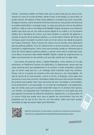 Puente. Y ponerlos a hablar con Pedro Soler, que no tiene nada que ver, pero es inte-
resante ver cómo el mundo de Pedro, desde el arte, la tecnología, la cultura libre, se
puede mezclar. Ahí salieron a flote ciertas palabras y conceptos que unen; buscando,
de alguna manera, cuál es el puente entre esos escenarios, esos puntos comunes que
se puedan profundizar o investigar luego. La mesa que está por venir es de políticas
públicas. A ella se invita a Ana Palacios de Medellín Digital, porque es una institución
pública que tiene que ver con todo el asunto digital en la ciudad; a un funcionario
público de la Secretaría de Cultura, que tiene también su posición de gobernar y
estudiar el asunto de las políticas públicas, y a Carlos Mario Jiménez del Museo de
Antioquia, quien ha estado muy de la mano con lo de cultura viva, desde el proyecto
de museos itinerantes. Todo el asunto de cultura viva ha servido como laboratorio
para las políticas públicas. Ya en la ciudad se hizo un primer acuerdo, y ahora se está
haciendo su reglamentación. Mirar cómo este escenario puede ser referente para el
tema de cultura digital y políticas públicas, y pensar cómo está la ciudad para esto,
si las ideas o el proceso salen desde Medellín Digital o desde las organizaciones; es
dejar una provocación en ese sentido y ver qué sale, puede que no salga nada.

    Esos temas me parecían claves, y desde Platohedro, como estamos en los dos
escenarios, en Plataforma Puente y en labSurlab y Co·Operaciones, vemos que hay
cosas comunes pero que posiblemente ni se conocen ni están enterados o piensan
que no tienen nada que ver, y sin embargo están haciendo cosas muy similares.
Pensar cuál es el puente de conexión entre este discurso y las comunidades; ahí
está el asunto de la comunicación, cuál es la forma, el lenguaje, cómo bajar esos
escenarios a unos más comunes. Serendipia trataba de buscar esos puntos de enlace,
los puentes que puedan tener esos escenarios de arte, tecnología y comunidades,
era la provocación a ver qué pasaba. Es una fase de investigación o de exploración;
deja ver ciertas cosas que se pueden desarrollar luego en un proceso más riguroso,
con método, una búsqueda seria. Serendipia es un pretexto no muy rígido que sirve
para generar encuentros de diferentes disciplinas, experiencias, y es provocador. Es
un asunto inicial que puede servir para la gestión de conocimiento. Esos son los
propósitos por los que se dio. Esta fue una fase piloto, habrá que hacer ajustes.
Serendipia es algo que quiero dejar para Platohedro.



                P. D. Esta transcripción ha sido editada, el audio de la entrevista se encuentra en:
                http://archive.org/details/EntrevistaAlexDePlatohedroSobreSerendipia.




                                             [167]
 