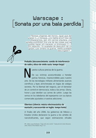 Warscape :
[Sonata por una bala perdida]
            “Somos vírgenes del horror, igual que del
         placer (...) Conque, ¿no había error? Eso de
            dispararnos, así, sin vernos siquiera, ¡no
       estaba prohibido! Era una de las cosas que se
         podían hacer sin merecer un broncazo. (...)
         Sin objeción. Yo acababa de descubrir de un
          golpe y por entero la guerra. Había quedado
                                        desvirgado”1 .




     Preludio [desvanecimiento. sonido de interferencia
     de radio y disco de vinilo sucio. tempo largo]




    N             uestra cultura precisa de la guerra.

               De sus víctimas acostumbradas a heredar
               patrias heroicas, imprescindibles para nuestro
     arte. De las tecnologías militares alimentando avances
     científicos y leyes atrincheradas en logias de códigos
     secretos. Por la libertad del negocio, por el bienestar
     de un control en democracia, todos a las armas. Gloria,
     honor y paz destilan sus carnes de cañón. Luego las
     vemos en los telediarios del esperpento con sus épicos
     comerciales ajustados a nuestras adicciones.

     Obertura [silencio. música electroacústica de
     mariachi y narcocorrido en inglés. tempo lento]

     A finales del año 2006, los gobiernos de México y
     Estados Unidos declararon la guerra a los cárteles de
     narcotraficantes, que según estimaciones oficiales

     1*  Céline, Louis-Ferdinand. “Viaje al fin de la noche”. Traducción de Carlos Manzano.
     2003. Diario El País Madrid. Pag 21-22.



                                           [168]
 
