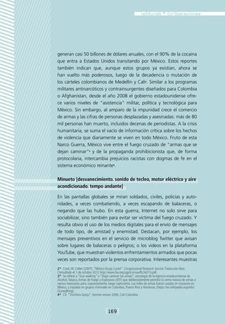 generan casi 50 billones de dólares anuales, con el 90% de la cocaina
que entra a Estados Unidos transitando por México. Estos reportes
también indican que, aunque estos grupos ya existían, ahora se
han vuelto más poderosos, luego de la decadencia o mutación de
los cárteles colombianos de Medellín y Cali2. Similar a los programas
militares antinarcóticos y contrainsurgentes diseñados para Colombia
o Afghanistan, desde el año 2008 el gobierno estadounidense ofre-
ce varios niveles de “asistencia” militar, política y tecnológica para
México. Sin embargo, al amparo de la impunidad crece el comercio
de armas y las cifras de personas desplazadas y asesinadas: más de 80
mil personas han muerto, incluidos decenas de periodistas. A la crisis
humanitaria, se suma el vacío de información crítica sobre los hechos
de violencia que diariamente se viven en todo México. Fruto de esta
Narco Guerra, México vive entre el fuego cruzado de “armas que se
dejan caminar”3 y de la propaganda prohibicionista que, de forma
protocolaria, intercambia prejuicios racistas con dogmas de fe en el
sistema económico reinante4.

Minueto [desvanecimiento. sonido de tecleo, motor eléctrico y aire
acondicionado. tempo andante]

En las pantallas globales se miran soldados, civiles, policías y auto-
ridades, a veces combatiendo, a veces escapando de balaceras, o
negando que las hubo. En esta guerra, Internet no solo sirve para
sociabilizar, sino también para evitar ser víctima del fuego cruzado. Y
resulta obvio el uso de los medios digitales para el envío de mensajes
de todo tipo, de amistad y enemistad. Destacan, por ejemplo, los
mensajes preventivos en el servicio de microblog Twitter que avisan
sobre lugares de balaceras o peligros; o los videos en la plataforma
YouTube, que muestran violentos enfrentamientos armados que pocas
veces son reportados por la prensa corporativa. Interesantes muestras
2*  Cook, W. Collen (2007). “México Drugs Cartel”. Congressional Research Service. Traducción libre.
Consultado el 1 de octubre 2012 http://www.fas.org/sgp/crs/row/RL34215.pdf.
3*  Se refiere a “Gun walking” o “Dejar caminar las armas”, estrategia de la Agencia estadounidense de
Alcohol, Tabaco, Armas de Fuego y Explosivos (ATF) que deliberadamente permitió la venta masiva de armas a
narcos mexicanos para, supuestamente, luego capturarlos. Las miles de armas fueron usadas en masacres en
México, y trazadas en grupos criminales en Colombia, Puerto Rico y Honduras. [https://en.wikipedia.org/wiki/
Gunwalking].
4*  Cfr. “Trinchera Ganja”, fanzine verano 2006, Cali-Colombia.



                                     [169]
 