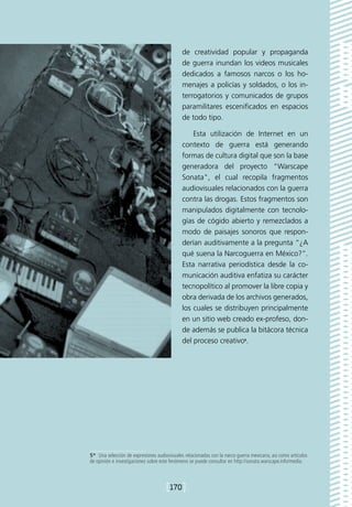de creatividad popular y propaganda
                                             de guerra inundan los videos musicales
                                             dedicados a famosos narcos o los ho-
                                             menajes a policías y soldados, o los in-
                                             terrogatorios y comunicados de grupos
                                             paramilitares escenificados en espacios
                                             de todo tipo.

                                                 Esta utilización de Internet en un
                                             contexto de guerra está generando
                                             formas de cultura digital que son la base
                                             generadora del proyecto Warscape
                                             Sonata, el cual recopila fragmentos
                                             audiovisuales relacionados con la guerra
                                             contra las drogas. Estos fragmentos son
                                             manipulados digitalmente con tecnolo-
                                             gías de cógido abierto y remezclados a
                                             modo de paisajes sonoros que respon-
                                             derían auditivamente a la pregunta “¿A
                                             qué suena la Narcoguerra en México?”.
                                             Esta narrativa periodística desde la co-
                                             municación auditiva enfatiza su carácter
                                             tecnopolítico al promover la libre copia y
                                             obra derivada de los archivos generados,
                                             los cuales se distribuyen principalmente
                                             en un sitio web creado ex-profeso, don-
                                             de además se publica la bitácora técnica
                                             del proceso creativo5.




5*  Una selección de expresiones audiovisuales relacionadas con la narco guerra mexicana, así como artículos
de opinión e investigaciones sobre este fenómeno se puede consultar en http://sonata.warscape.info/media.



                                      [170]
 