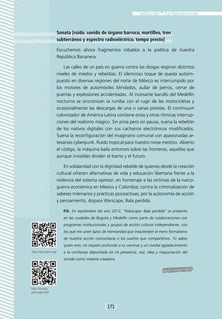 Sonata [ruido. sonido de órgano barroco, martilleo, tren
                    subterráneo y espectro radioeléctrico. tempo presto]

                    Escuchemos ahora fragmentos robados a la poética de nuestra
                    República Bananera.

                        Las calles de un país en guerra contra las drogas respiran distintos
                    niveles de miedos y rebeldías. El silencioso toque de queda autoim-
                    puesto en diversas regiones del norte de México es interrumpido por
                    los motores de automóviles blindados, aullar de perros, cerrar de
                    puertas y explosiones accidentadas. Al incesante barullo del Medellín
                    nocturno se sincronizan la rumba con el rugir de las motocicletas y
                    ocasionalmente las descargas de una o varias pistolas. El continuum
                    colonizador de América Latina contiene estas y otras rítmicas interrup-
                    ciones del realismo mágico. Sin prisa pero sin pausa, suena la rebelión
                    de los nativos digitales con sus cacharros electrónicos modificados.
                    Suena la reconfiguración del imaginario comunal con apasionadas ar-
                    tesanías cyberpunk. Ruido tropical para nuestro noise mestizo. Abierto
                    el código, la máquina baila entonces sobre las fronteras, aquellas que
                    aunque invisibles dividen el barrio y el futuro.

                        En solidaridad con la dignidad rebelde de quienes desde la creación
                    cultural ofrecen alternativas de vida y educación libertaria frente a la
                    violencia del sistema opresor; en homenaje a las víctimas de la narco-
                    guerra económica en México y Colombia; contra la criminalización de
                    saberes milenarios y prácticas psicoactivas; por la autonomía de acción
                    y pensamiento, dispara Warscape, Bala perdida.

                        P.D.: En septiembre del año 2012, “Warscape: Bala perdida” se presentó
                        en las ciudades de Bogotá y Medellín como parte de colaboraciones con
                        programas institucionales y grupos de acción cultural independiente, con
                        los que me unen lazos de hermandad que trascienden el mero formalismo
                        de nuestra acción comunitaria o los sueños que compartimos. Tú sabes
                        quién eres: mi respeto profundo a tu caminar y un cordial agradecimiento
http://vlax.dyne.org/   a la confianza depositada en mi presencia, voz, idea y maquinación del
                        sonido como materia creadora.




http://sonata.
warscape.info/



                                                [171]
 