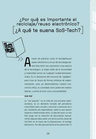 ¿Por qué es importante el
 reciclaje/reuso electrónico?
[¿A qué te suena SoS-Tech?]



    A       través de prácticas como el reciclaje/reuso/
            reparo electrónico y el uso de tecnología ba-
            rata (low-tech) nos acercamos a esa esencia
    de lo tecnológico, al mejor estilo de la recursividad
    y creatividad común en cualquier ciudad latinoame-
    ricana. Es un desviarnos del consumo de “gadgets”
    para irnos en busca de formas artísticas de experi-
    mentación, pues así desenvolvemos nuestra con-
    ciencia crítica, la curiosidad como potencial creativo
    latente, y vemos el error como una posibilidad.

    VOX POP

    La “voz popular” no se trata de una encuesta repre-
    sentativa, es un elemento tomado del periodismo
    comunitario para vincular y escuchar a personas de a
    pie, hacedores y/o espectadores, sobre lo que opinan
    respecto a determinado tema. La idea de hacer un Vox
    Pop surge con la intención de documentar textual-
    mente algunas ideas sobre uno de los puntos claves de
    SoS-Tech en el marco de Co·Operaciones: el reciclaje
    electrónico. Por ello aprovechamos el encuentro del 13



                            [172]
 