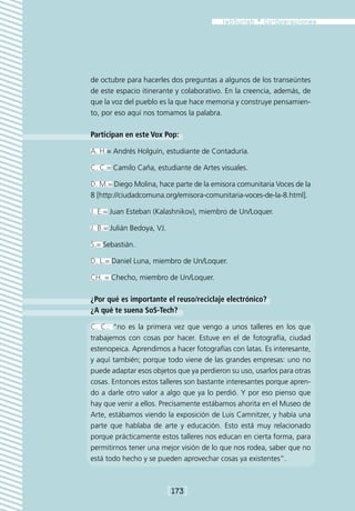 de octubre para hacerles dos preguntas a algunos de los transeúntes
de este espacio itinerante y colaborativo. En la creencia, además, de
que la voz del pueblo es la que hace memoria y construye pensamien-
to, por eso aquí nos tomamos la palabra.

Participan en este Vox Pop:

A. H.= Andrés Holguín, estudiante de Contaduría.

C. C.= Camilo Caña, estudiante de Artes visuales.

D. M.= Diego Molina, hace parte de la emisora comunitaria Voces de la
8 [http://ciudadcomuna.org/emisora-comunitaria-voces-de-la-8.html].

J. E.= Juan Esteban (Kalashnikov), miembro de Un/Loquer.

J. B.= Julián Bedoya, VJ.

S.= Sebastián.

D. L.= Daniel Luna, miembro de Un/Loquer.

CH. = Checho, miembro de Un/Loquer.

¿Por qué es importante el reuso/reciclaje electrónico?
¿A qué te suena SoS-Tech?

C. C.: “no es la primera vez que vengo a unos talleres en los que
trabajemos con cosas por hacer. Estuve en el de fotografía, ciudad
estenopeica. Aprendimos a hacer fotografías con latas. Es interesante,
y aquí también; porque todo viene de las grandes empresas: uno no
puede adaptar esos objetos que ya perdieron su uso, usarlos para otras
cosas. Entonces estos talleres son bastante interesantes porque apren-
do a darle otro valor a algo que ya lo perdió. Y por eso pienso que
hay que venir a ellos. Precisamente estábamos ahorita en el Museo de
Arte, estábamos viendo la exposición de Luis Camnitzer, y había una
parte que hablaba de arte y educación. Esto está muy relacionado
porque prácticamente estos talleres nos educan en cierta forma, para
permitirnos tener una mejor visión de lo que nos rodea, saber que no
está todo hecho y se pueden aprovechar cosas ya existentes”.



                            [173]
 