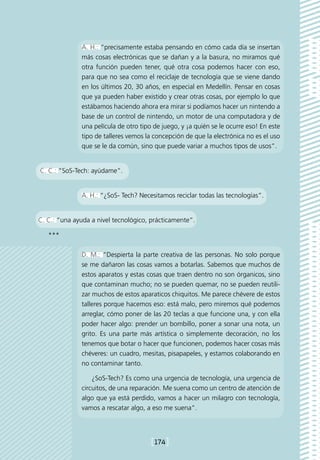 A. H.: “precisamente estaba pensando en cómo cada día se insertan
              más cosas electrónicas que se dañan y a la basura, no miramos qué
              otra función pueden tener, qué otra cosa podemos hacer con eso,
              para que no sea como el reciclaje de tecnología que se viene dando
              en los últimos 20, 30 años, en especial en Medellín. Pensar en cosas
              que ya pueden haber existido y crear otras cosas, por ejemplo lo que
              estábamos haciendo ahora era mirar si podíamos hacer un nintendo a
              base de un control de nintendo, un motor de una computadora y de
              una película de otro tipo de juego, y ¡a quién se le ocurre eso! En este
              tipo de talleres vemos la concepción de que la electrónica no es el uso
              que se le da común, sino que puede variar a muchos tipos de usos”.


C. C.: “SoS-Tech: ayúdame”.


              A. H.: “¿SoS- Tech? Necesitamos reciclar todas las tecnologías”.


C. C.: “una ayuda a nivel tecnológico, prácticamente”.

   ***

              D. M.: “Despierta la parte creativa de las personas. No solo porque
              se me dañaron las cosas vamos a botarlas. Sabemos que muchos de
              estos aparatos y estas cosas que traen dentro no son órganicos, sino
              que contaminan mucho; no se pueden quemar, no se pueden reutili-
              zar muchos de estos aparaticos chiquitos. Me parece chévere de estos
              talleres porque hacemos eso: está malo, pero miremos qué podemos
              arreglar, cómo poner de las 20 teclas a que funcione una, y con ella
              poder hacer algo: prender un bombillo, poner a sonar una nota, un
              grito. Es una parte más artística o simplemente decoración, no los
              tenemos que botar o hacer que funcionen, podemos hacer cosas más
              chéveres: un cuadro, mesitas, pisapapeles, y estamos colaborando en
              no contaminar tanto.

                  ¿SoS-Tech? Es como una urgencia de tecnología, una urgencia de
              circuitos, de una reparación. Me suena como un centro de atención de
              algo que ya está perdido, vamos a hacer un milagro con tecnología,
              vamos a rescatar algo, a eso me suena”.




                                       [174]
 