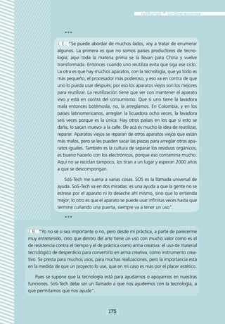 ***

               J. E.: “Se puede abordar de muchos lados, voy a tratar de enumerar
               algunos. La primera es que no somos países productores de tecno-
               logía; aquí toda la materia prima se la llevan para China y vuelve
               transformada. Entonces cuando uno reutiliza evita que siga ese ciclo.
               La otra es que hay muchos aparatos, con la tecnología, que ya todo es
               más pequeño, el procesador más poderoso, y eso va en contra de que
               uno lo pueda usar después; por eso los aparatos viejos son los mejores
               para reutilizar. La reutilización tiene que ver con mantener el aparato
               vivo y está en contra del consumismo. Que si uno tiene la lavadora
               mala entonces botémosla, no, la arreglamos. En Colombia, y en los
               países latinomericanos, arreglan la licuadora ocho veces, la lavadora
               seis veces porque es la única. Hay otros países en los que si esto se
               daña, lo sacan ‹nuevo› a la calle. De acá es mucho la idea de reutilizar,
               reparar. Aparatos viejos se reparan de otros aparatos viejos que están
               más malos, pero se les pueden sacar las piezas para arreglar otros apa-
               ratos iguales. También es la cultura de separar los residuos orgánicos,
               es bueno hacerlo con los electrónicos, porque eso contamina mucho.
               Aquí no se reciclan tampoco, los tiran a un lugar y esperan 2000 años
               a que se descompongan.

                   SoS-Tech me suena a varias cosas. SOS es la llamada universal de
               ayuda. SoS-Tech va en dos miradas: es una ayuda a que la gente no se
               estrese por el aparato ni lo deseche ahí mismo, sino que lo entienda
               mejor; lo otro es que el aparato se puede usar infinitas veces hasta que
               termine cuñando una puerta, siempre va a tener un uso”.

                  ***

J. B.: “Yo no sé si sea importante o no, pero desde mi práctica, a parte de parecerme
muy entretenido, creo que dentro del arte tiene un uso con mucho valor como es el
de resistencia contra el tiempo y el de práctica como arma creativa: el uso de material
tecnológico de desperdicio para convertirlo en arma creativa, como instrumento crea-
tivo. Se presta para muchos usos, para muchas realizaciones, pero la importancia está
en la medida de que un proyecto lo use, que en mi caso es más por el placer estético.

   Pues se supone que la tecnología está para ayudarnos o apoyarnos en nuestras
funciones. SoS-Tech debe ser un llamado a que nos ayudemos con la tecnología, a
que permitamos que nos ayude”.



                                        [175]
 
