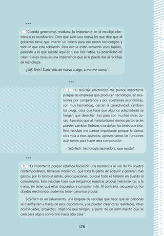 ***

S.: “Cuando generamos residuos, lo importante en el reciclaje elec-
trónico es reutilizarlos. Creo que salió una nueva ley que dice que el
gobierno tiene que invertir un dinero para ese boom tecnológico y
todo lo que está sobrando. Para ello se están armando unos talleres,
parecido a lo que sucede aquí en Casa Tres Patios. La posibilidad de
crear nuevas cosas es una importancia que se le puede dar al reciclaje
de tecnología.

   ¿SoS-Tech? Darle vida de nuevo a algo, a eso me suena”.


                                 ***

                              D. L.: “El reciclaje electrónico me parece importante
                              porque las empresas que producen tecnología, en oca-
                              siones por competencia y por cuestiones económicas,
                              son muy herméticas, cierran la conectividad: cambian
                              los plugs, cosa que hace que algunos adaptadores se
                              tengan que desechar. Eso pasa con muchas otras co-
                              sas. Aparatos que al miniaturizarse menos partes se les
                              pueden cambiar. Entoces si se dañan los tenés que tirar.
                              Este reciclaje me parece importante porque le damos
                              otra vida a esos aparatos, aprovechamos las funciones
                              que tienen para hacer otra composición.

                                 SoS-Tech: tecnología reparadora, que ayuda”.

   ***

CH.: “Es importante porque estamos haciendo una resistencia al uso de los objetos
contemporáneos, llámense modernos, que trata la gente de adquirir y generan más
gastos, por lo tanto el estrés, preocupaciones, porque todo es tensión en cuanto al
consumismo. Este reciclaje hace que tengamos nuestras propias herramientas a la
mano, sin tener que estar dispuestos a consumir más. Al contrario, recuperando los
objetos electrónicos podemos tener ganancia propia.

   SoS-Tech es un salvamento, una brigada de reciclaje que hace que las personas
se manifiesten a través de esos dispositivos, y se puedan crear otras realidades, otras
posibilidades, proyectos, objetivos que tengan, a partir de un instrumento que se
creó para algo y convertirlo hacia otra cosa”.


                                        [176]
 