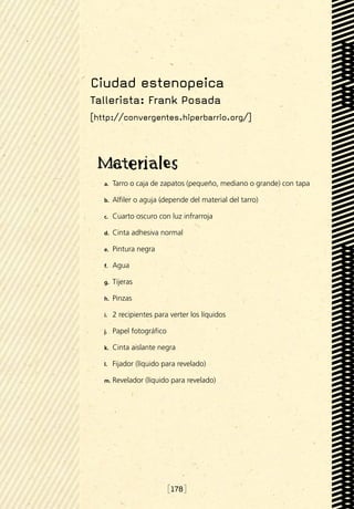 Ciudad estenopeica
Tallerista: Frank Posada
[http://convergentes.hiperbarrio.org/]




   a.	   Tarro o caja de zapatos (pequeño, mediano o grande) con tapa

   b.	   Alfiler o aguja (depende del material del tarro)

   c.	   Cuarto oscuro con luz infrarroja

   d.	   Cinta adhesiva normal

   e.	   Pintura negra

   f.	   Agua

   g.	   Tijeras

   h.	   Pinzas

   i.	   2 recipientes para verter los líquidos

   j.	   Papel fotográfico

   k.	   Cinta aislante negra

   l.	   Fijador (líquido para revelado)

   m.	 Revelador    (líquido para revelado)




                             [178]
 