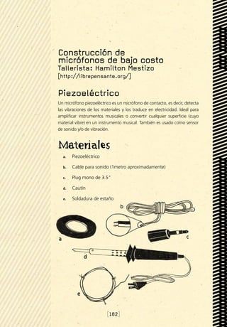 Construcción de
micrófonos de bajo costo
Tallerista: Hamilton Mestizo
[http://librepensante.org/]

Piezoeléctrico
Un micrófono piezoeléctrico es un micrófono de contacto, es decir, detecta
las vibraciones de los materiales y los traduce en electricidad. Ideal para
amplificar instrumentos musicales o convertir cualquier superficie (cuyo
material vibre) en un instrumento musical. También es usado como sensor
de sonido y/o de vibración.




  a.	   Piezoeléctrico

  b.	   Cable para sonido (1metro aproximadamente)

  c.	   Plug mono de 3.5

  d.	   Cautín

  e.	   Soldadura de estaño




                          [182]
 