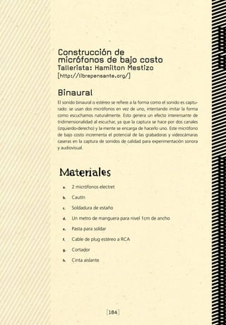 Construcción de
micrófonos de bajo costo
Tallerista: Hamilton Mestizo
[http://librepensante.org/]

Binaural
El sonido binaural o estéreo se refiere a la forma como el sonido es captu-
rado: se usan dos micrófonos en vez de uno, intentando imitar la forma
como escuchamos naturalmente. Esto genera un efecto interensante de
tridimensionalidad al escuchar, ya que la captura se hace por dos canales
(izquierdo-derecho) y la mente se encarga de hacerlo uno. Este micrófono
de bajo costo incrementa el potencial de las grabadoras y videocámaras
caseras en la captura de sonidos de calidad para experimentación sonora
y audiovisual.




  a.	   2 micrófonos electret

  b.	   Cautín

  c.	   Soldadura de estaño

  d.	   Un metro de manguera para nivel 1cm de ancho

  e.	   Pasta para soldar

  f.	   Cable de plug estéreo a RCA

  g.	   Cortador

  h.	   Cinta aislante




                            [184]
 