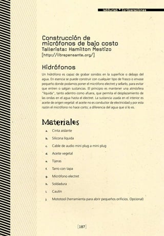 Construcción de
micrófonos de bajo costo
Tallerista: Hamilton Mestizo
[http://librepensante.org/]

Hidrófonos
Un hidrófono es capaz de grabar sonidos en la superficie o debajo del
agua. En esencia se puede construir con cualquier tipo de frasco o envase
pequeño donde podamos poner el micrófono electret y sellarlo, para evitar
que entren o salgan sustancias. El principio es mantener una atmósfera
líquida, tanto adentro como afuera, que permita el desplazamiento de
las ondas en el agua hasta el electret. La sustancia usada en el interior es
aceite de origen vegetal: el aceite no es conductor de electricidad y por esta
razón el micrófono no hace corto; a diferencia del agua que sí lo es.




  a.	   Cinta aislante

  b.	   Silicona líquida

  c.	   Cable de audio mini plug a mini plug

  d.	   Aceite vegetal

  e.	   Tijeras

  f.	   Tarro con tapa

  g.	   Micrófono electret

  h.	   Soldadura

  i.	   Cautín

  j.	   Mototool (herramienta para abrir pequeños orificios. Opcional)




                           [187]
 