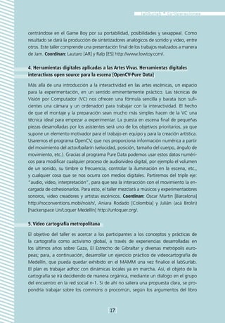 centrándose en el Game Boy por su portabilidad, posibilidades y sexappeal. Como
resultado se dará la producción de sintetizadores analógicos de sonido y video, entre
otros. Este taller comprende una presentación final de los trabajos realizados a manera
de Jam. Coordinan: Lautaro [AR] y Ralp [ES] http://www.lowtoy.com/.

4. Herramientas digitales aplicadas a las Artes Vivas. Herramientas digitales
interactivas open source para la escena [OpenCV-Pure Data]

Más allá de una introducción a la interactividad en las artes escénicas, un espacio
para la experimentación, en un sentido eminentemente práctico. Las técnicas de
Visión por Computador (VC) nos ofrecen una fórmula sencilla y barata (son sufi-
cientes una cámara y un ordenador) para trabajar con la interactividad. El hecho
de que el montaje y la preparación sean mucho más simples hacen de la VC una
técnica ideal para empezar a experimentar. La puesta en escena final de pequeñas
piezas desarrolladas por los asistentes será uno de los objetivos prioritarios, ya que
supone un elemento motivador para el trabajo en equipo y para la creación artística.
Usaremos el programa OpenCV, que nos proporciona información numérica a partir
del movimiento del actor/bailarín (velocidad, posición, tamaño del cuerpo, ángulo de
movimiento, etc.). Gracias al programa Pure Data podemos usar estos datos numéri-
cos para modificar cualquier proceso de audio/video digital, por ejemplo el volumen
de un sonido, su timbre o frecuencia, controlar la iluminación en la escena, etc.,
y cualquier cosa que se nos ocurra con medios digitales. Partiremos del triple eje:
“audio, vídeo, interpretación”, para que sea la interacción con el movimiento la en-
cargada de cohesionarlos. Para esto, el taller mezclará a músicos y experimentadores
sonoros, video creadores y artistas escénicos. Coordinan: Óscar Martin [Barcelona]
http://noconventions.mobi/noish/, Aniara Rodado [Colombia] y Julián (acá Brolin)
[hackerspace Un/Loquer Medellín] http://unloquer.org/.

5. Video cartografía metropolitana

El objetivo del taller es acercar a los participantes a los conceptos y prácticas de
la cartografía como activismo global, a través de experiencias desarrolladas en
los últimos años sobre Gaza, El Estrecho de Gibraltar y diversas metrópolis euro-
peas; para, a continuación, desarrollar un ejercicio práctico de videocartografía de
Medellín, que pueda quedar exhibido en el MAMM una vez finalice el labSurlab.
El plan es trabajar adhoc con dinámicas locales ya en marcha. Así, el objeto de la
cartografía se irá decidiendo de manera orgánica, mediante un diálogo en el grupo
del encuentro en la red social n-1. Si de ahí no saliera una propuesta clara, se pro-
pondría trabajar sobre los commons o procomún, según los argumentos del libro



                                         [17]
 