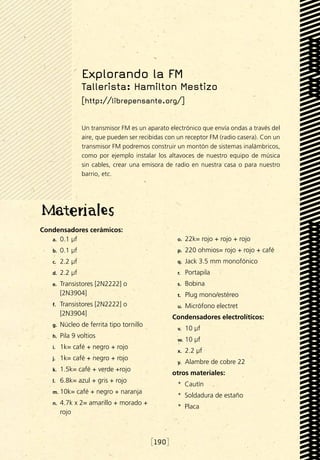 Explorando la FM
                  Tallerista: Hamilton Mestizo
                  [http://librepensante.org/]


                  Un transmisor FM es un aparato electrónico que envía ondas a través del
                  aire, que pueden ser recibidas con un receptor FM (radio casera). Con un
                  transmisor FM podremos construir un montón de sistemas inalámbricos,
                  como por ejemplo instalar los altavoces de nuestro equipo de música
                  sin cables, crear una emisora de radio en nuestra casa o para nuestro
                  barrio, etc.




Condensadores cerámicos:
   a.	 0.1 µf                                       o.	   22k= rojo + rojo + rojo
   b.	   0.1 µf                                     p.	   220 ohmios= rojo + rojo + café
   c.	   2.2 µf                                     q.	   Jack 3.5 mm monofónico
   d.	   2.2 µf                                     r.	   Portapila
   e.	   Transistores [2N2222] o                    s.	   Bobina
         [2N3904]                                   t.	   Plug mono/estéreo
   f.	   Transistores [2N2222] o                    u.	   Micrófono electret
         [2N3904]
                                                   Condensadores electrolíticos:
   g.	   Núcleo de ferrita tipo tornillo
                                                    v.	   10 µf
   h.	   Pila 9 voltios
                                                    w.	 10   µf
   i.	   1k= café + negro + rojo
                                                    x.	   2.2 µf
   j.	   1k= café + negro + rojo
                                                    y.	   Alambre de cobre 22
   k.	   1.5k= café + verde +rojo
                                                   otros materiales:
   l.	   6.8k= azul + gris + rojo
                                                    *  Cautín
   m.	 10k=    café + negro + naranja
                                                    *  Soldadura de estaño
   n.	   4.7k x 2= amarillo + morado +
                                                    *  Placa
         rojo



                                           [190]
 