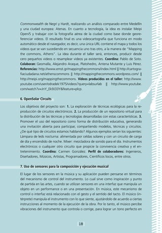 Commonwealth de Negri y Hardt, realizando un análisis comparado entre Medellín
y una ciudad europea: Atenas. En cuanto a tecnología, la idea es instalar Meipi
Open/S y trabajar con la fotografía aérea de la ciudad como base donde geore-
ferenciar videos. El resultado final es una videocartografía que funciona en modo
automático desde el navegador, es decir, una única URL contiene el mapa y todos los
videos que se van sucediendo en secuencia uno tras otro, a la manera de “Mapping
the commons, Athens”. La idea durante el taller será, entonces, producir desde
cero pequeños videos o resamplear videos ya existentes. Coordina: Pablo de Soto.
Colaboran: Geomalla, Alejandro Araque, Platohedro, Antena Mutante y Luis Pérez.
Referencias: http://www.emst.gr/mappingthecommons/index.html || http://cartogra-
fiaciudadana.net/athenscommons || http://mappingthecommons.wordpress.com/ ||
http://meipi.org/mappingthecommons. Videos producidos en el taller: http://www.
youtube.com/user/odradek1975/videos?query=labsurlab || http://www.youtube.
com/watch?v=JnY_Ek9J33Y&feature=plcp.

6. OpenSolar Circuits

Los objetivos del proyecto son: 1. La exploración de técnicas ecológicas para la re-
producción de circuitos electrónicos. 2. La producción de un repositorio virtual para
la distribución de las técnicas y tecnologías desarrolladas con estas características. 3.
Promover el uso del repositorio como forma de distribución educativa, generando
una invitación abierta para participar, compartiendo modelos, técnicas y circuitos.
¿De qué tipo de circuitos estamos hablando? Algunos ejemplos serían los siguientes:
Lámpara de leds nocturna: alimentada por celdas solares y con un circuito de carga
de día y encendido de noche. Mixer: mezcladora de sonido para el día. Instrumentos
electrónicos o cualquier otro circuito que propicie la convivencia creativa y el en-
tretenimiento. Coordina: Carmen González. Perfil de colaboradores: Ingenieros,
Diseñadores, Músicos, Artistas, Programadores, Científicos locos, entre otros.

7. Uso de sensores para la composición y ejecución musical

El lugar de los sensores en la música y su aplicación pueden pensarse en términos
del mecanismo de control del instrumento. Lo cual sirve como inspiración y punto
de partida en las artes, cuando se utilizan sensores en una interfaz que manipula un
objeto en un performance o en una presentación. En música, este mecanismo de
control o interfaz está relacionado con el gesto y el sentido del tacto. El músico (in-
térprete) manipula el instrumento con lo que siente, ajustándolo de acuerdo a ciertas
instrucciones al momento de la ejecución de la obra. Por lo tanto, el músico percibe
vibraciones del instrumento que controla o corrige, para lograr un tono perfecto en



                                         [18]
 