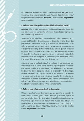 un proceso de retro-alimentación con el instrumento. Dirigen: Marek
Chołoniewski y Lukasz Szalankiewicz (Polonia) Dizzy Kinetics http://
dizzykinetics.wordpress.com/. Participa: Daniel Gómez. Responsable:
Alejandro Vélez.

8. Talleres para niñas y niños. Universidad de los niños (EAFIT)

Objetivo: Ofrecer a los participantes de labSurlab/Medellín una activi-
dad relacionada con tecnologías cotidianas desde el goce, la pregunta,
la conversación y la reflexión.

¿Cómo se hace la televisión? En este taller se abordan conceptos como:
ondas, codificación y decodificación. Se desarrolla el tema desde dos
perspectivas: fenómenos físicos y la producción de televisión. En el
taller se pretende que los participantes se acerquen al funcionamiento
del aparato televisor y los fenómenos que permiten que un suceso al
otro lado del mundo pueda ser presenciado por nosotros desde nues-
tra casa. En el aula viva se experimenta con el cromaquí, mediante la
combinación de dos imágenes se crean efectos de la televisión como:
ir al fondo del mar, volar, estar en el desierto, etc.

¿Cómo se crea la realidad virtual? La realidad virtual comienza por
comprender qué es y qué no es realidad, seguido por las realidades
que existen gracias a la tecnología y su relación con los sentidos.
Se desarrolla desde dos perspectivas: la percepción y la tecnología.
El taller pretende que los participantes se involucren con la realidad
y la manera como la persona interactúa con ella. En el aula viva se
conocen las realidades aumentadas, una técnica novedosa que tiene
aplicación en diferentes campos: educativo, literario, entretenimiento.
Coordinan: Francisco Cárdenas y Ana María Londoño.

9. Talleres para niños: Animación (vía stop-motion)

Utilizaremos el software libre toonloop, que permite la creación de
video cuadro a cuadro, y una cámara web que grabará los objetos de
una mesa o las líneas del lápiz sobre el papel http://toonloop.com/.
Drawdio (el lápiz musical): un instrumento musical para dibujar con
papel y lápiz, al mismo tiempo que genera ruidos. Cuando hay oído,
¿cómo suena un dibujo? http://drawdio.com/. Carrera de Cepillos
Robot. Responsable: Un/Loquer.



                         [19]
 