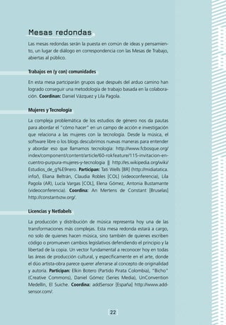 Mesas redondas
Las mesas redondas serán la puesta en común de ideas y pensamien-
to, un lugar de diálogo en correspondencia con las Mesas de Trabajo,
abiertas al público.

Trabajos en (y con) comunidades

En esta mesa partciparán grupos que después del arduo camino han
logrado conseguir una metodología de trabajo basada en la colabora-
ción. Coordinan: Daniel Vázquez y Lila Pagola.

Mujeres y Tecnología

La compleja problemática de los estudios de género nos da pautas
para abordar el “cómo hacer” en un campo de acción e investigación
que relaciona a las mujeres con la tecnología. Desde la música, el
software libre o los blogs descubrimos nuevas maneras para entender
y abordar eso que llamamos tecnología: http://www.fcbosque.org/
index/component/content/article/60-rokfeature/115-invitacion-en-
cuentro-purpura-mujeres-y-tecnologia || http://es.wikipedia.org/wiki/
Estudios_de_g%E9nero. Participan: Tati Wells [BR] (http://midiatatica.
info/), Eliana Beltrán, Claudia Robles [COL] (videoconferencia), Lila
Pagola (AR), Lucía Vargas [COL], Elena Gómez, Antonia Bustamante
(videoconferencia). Coordina: An Mertens de Constant [Bruselas]
http://constantvzw.org/.

Licencias y Netlabels

La producción y distribución de música representa hoy una de las
transformaciones más complejas. Esta mesa redonda estará a cargo,
no solo de quienes hacen música, sino también de quienes escriben
código o promueven cambios legislativos defendiendo el principio y la
libertad de la copia. Un vector fundamental a reconocer hoy en todas
las áreas de producción cultural, y específicamente en el arte, donde
el dúo artista-obra parece querer aferrarse al concepto de originalidad
y autoría. Participan: Elkin Botero (Partido Pirata Colombia), “Bicho”
(Creative Commons), Daniel Gómez (Series Media), UnConvention
Medellín, El Suiche. Coordina: addSensor [España] http://www.add-
sensor.com/.



                                        [22]
 
